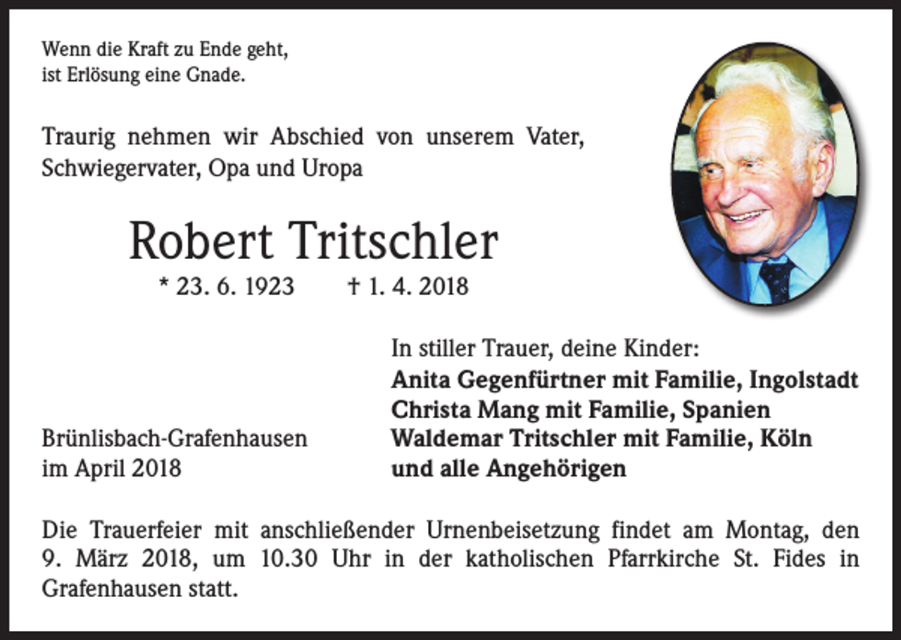 <p>Wenn die Kraft zu Ende geht,<br />ist Erlösung eine Gnade.</p><p>Traurig nehmen wir Abschied von unserem Vater,<br />Schwiegervater, Opa und Uropa</p><p>Robert Tritschler<br />* 23. 6. 1923 † 1. 4. 2018</p><p>Brünlisbach-Grafenhausen<br />im April 2018</p><p>In stiller Trauer, deine Kinder:<br />Anita Gegenfürtner mit Familie, Ingolstadt<br />Christa Mang mit Familie, Spanien<br />Waldemar Tritschler mit Familie, Köln<br />und alle Angehörigen</p><p>Die Trauerfeier mit anschließender Urnenbeisetzung findet am Montag, den<br />9. März 2018, um 10.30 Uhr in der katholischen Pfarrkirche St. Fides in<br />­Grafenhausen statt.</p>