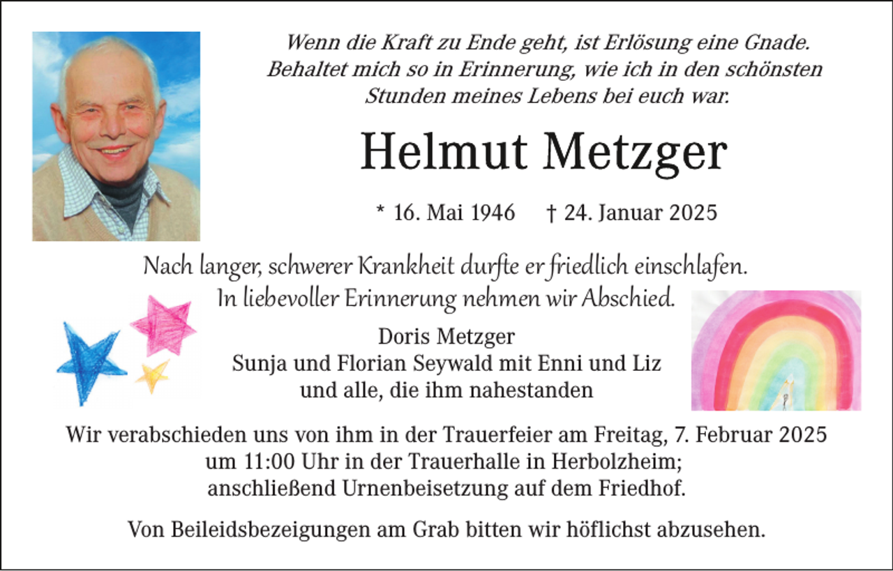 <p>Wenn die Kraft zu Ende geht, ist Erlösung eine Gnade.<br />Behaltet mich so in Erinnerung, wie ich in den schönsten<br />Stunden meines Lebens bei euch war.</p>
<p>* 16. Mai 1946</p>
<p>† 24. Januar 2025</p>
<p>Nach langer, schwerer Krankheit durﬅe er friedlich einschlafen.<br />In liebevoller Erinnerung nehmen wir Abschied.<br />Doris Metzger<br />Sunja und Florian Seywald mit Enni und Liz<br />und alle, die ihm nahestanden</p>
<p>Wir verabschieden uns von ihm in der Trauerfeier am Freitag, 7. Februar 2025<br />um 11:00 Uhr in der Trauerhalle in Herbolzheim;<br />anschließend Urnenbeisetzung auf dem Friedhof.<br />Von Beileidsbezeigungen am Grab bitten wir höflichst abzusehen.</p>