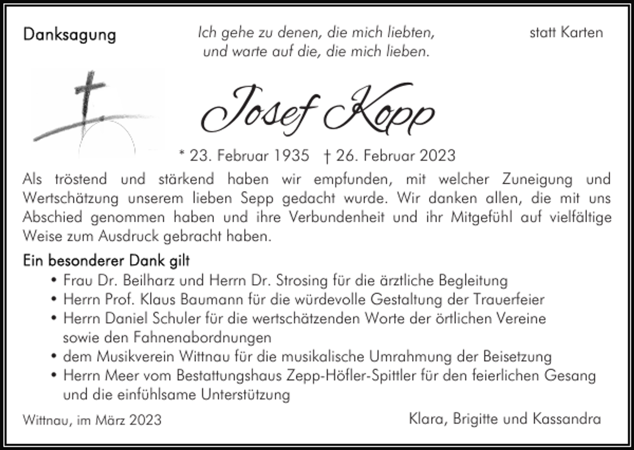 <p>Ich gehe zu denen, die mich liebten,<br />und warte auf die, die mich lieben.</p><p>statt Karten</p><p>Josef Kopp</p><p>* 23. Februar 1935 † 26. Februar 2023<br />Als tröstend und stärkend haben wir empfunden, mit welcher Zuneigung und<br />Wertschätzung unserem lieben Sepp gedacht wurde. Wir danken allen, die mit uns<br />Abschied genommen haben und ihre Verbundenheit und ihr Mitgefühl auf vielfältige<br />Weise zum Ausdruck gebracht haben.<br />• Frau Dr. Beilharz und Herrn Dr. Strosing für die ärztliche Begleitung<br />• Herrn Prof. Klaus Baumann für die würdevolle Gestaltung der Trauerfeier<br />• Herrn Daniel Schuler für die wertschätzenden Worte der örtlichen Vereine<br />sowie den Fahnenabordnungen<br />• dem Musikverein Wittnau für die musikalische Umrahmung der Beisetzung<br />• Herrn Meer vom Bestattungshaus Zepp-Höfler-Spittler für den feierlichen Gesang<br />und die einfühlsame Unterstützung<br />Wittnau, im März 2023</p><p>Klara, Brigitte und Kassandra</p>