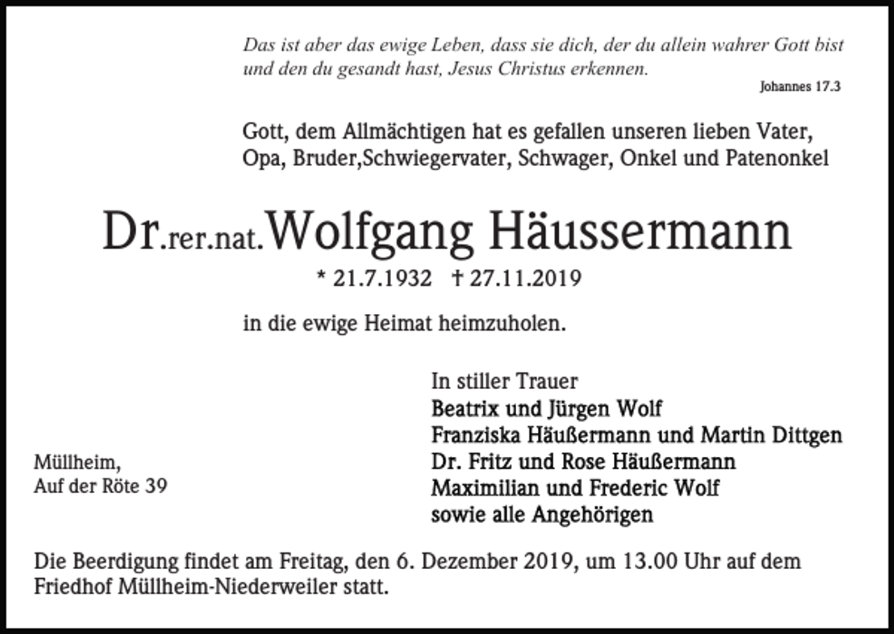 <p>Das ist aber das ewige Leben, dass sie dich, der du allein wahrer Gott bist<br />und den du gesandt hast, Jesus Christus erkennen.<br />Johannes 17.3</p><p>Gott, dem Allmächtigen hat es gefallen unseren lieben Vater,<br />Opa, Bruder,Schwiegervater, Schwager, Onkel und Patenonkel</p><p>Dr.rer.nat.Wolfgang Häussermann<br />* 21.7.1932 † 27.11.2019<br />in die ewige Heimat heimzuholen.<br />In stiller Trauer</p><p>Müllheim,<br />Auf der Röte 39</p><p>Die Beerdigung findet am Freitag, den 6. Dezember 2019, um 13.00 Uhr auf dem<br />Friedhof Müllheim-Niederweiler statt.</p>