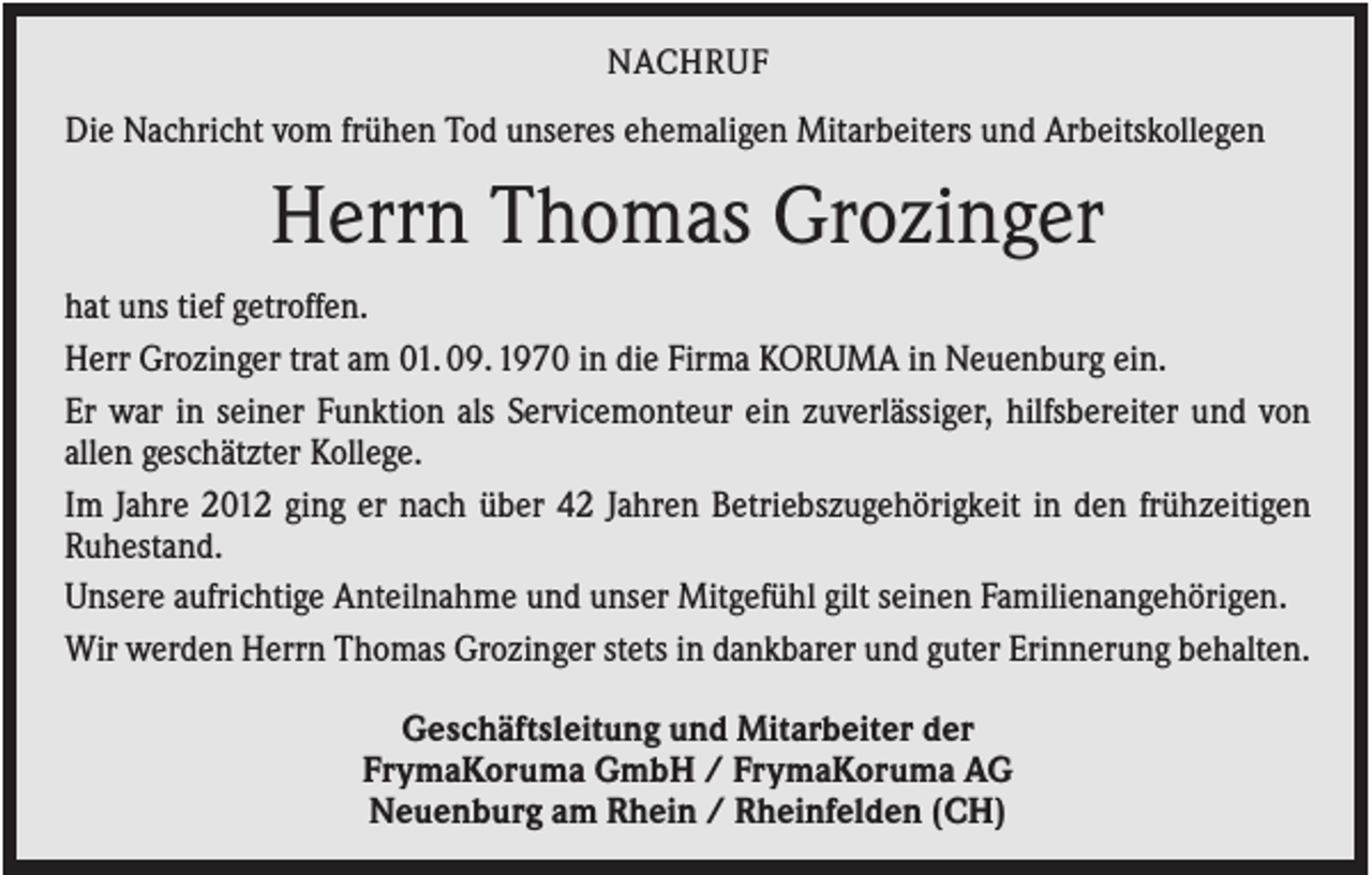 <p>NACHRUF</p><p>Die Nachricht vom frühen Tod unseres ehemaligen Mitarbeiters und Arbeitskollegen</p><p>Herrn Thomas Grozinger<br />hat uns tief getroffen.<br />Herr Grozinger trat am 01. 09. 1970 in die Firma KORUMA in Neuenburg ein.<br />Er war in seiner Funktion als Servicemonteur ein zuverlässiger, hilfsbereiter und von<br />allen geschätzter Kollege.<br />Im Jahre 2012 ging er nach über 42 Jahren Betriebszugehörigkeit in den frühzeitigen<br />Ruhestand.<br />Unsere aufrichtige Anteilnahme und unser Mitgefühl gilt seinen Familienangehörigen.<br />Wir werden Herrn Thomas Grozinger stets in dankbarer und guter Erinnerung behalten.<br />Geschäftsleitung und Mitarbeiter der<br />FrymaKoruma GmbH / FrymaKoruma AG<br />Neuenburg am Rhein / Rheinfelden (CH)</p>