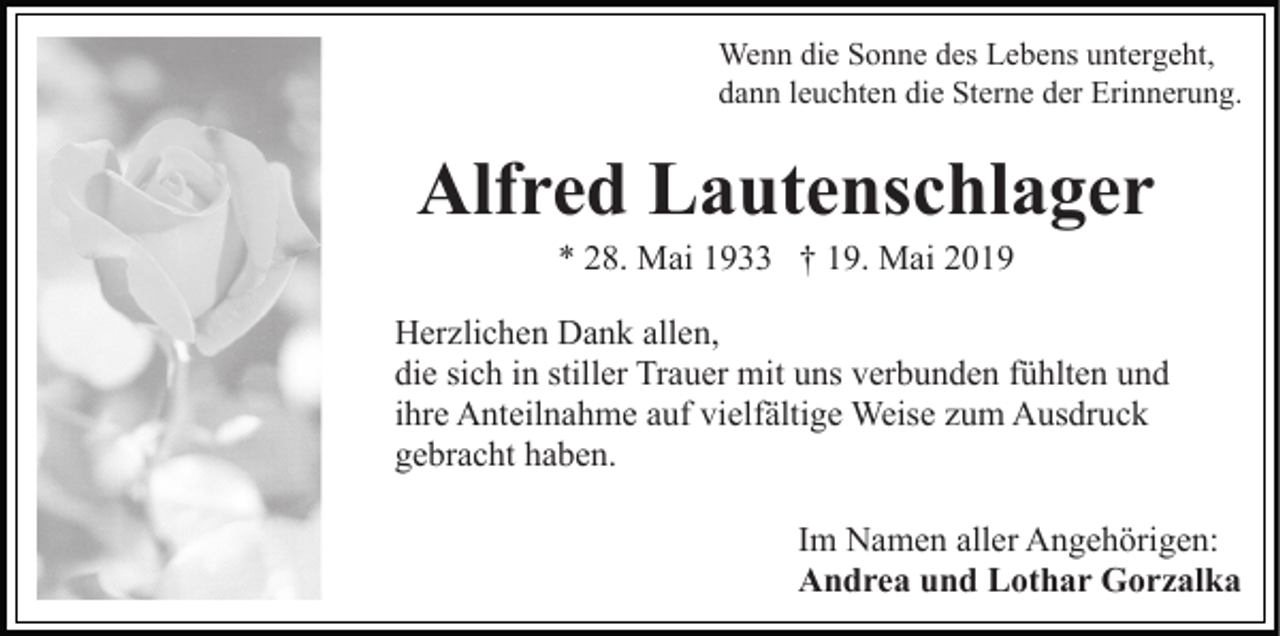 <p>Wenn die Sonne des Lebens untergeht,<br />dann leuchten die Sterne der Erinnerung.</p><p>Alfred Lautenschlager<br />* 28. Mai 1933 † 19. Mai 2019<br />Herzlichen Dank allen,<br />die sich in stiller Trauer mit uns verbunden fühlten und<br />ihre Anteilnahme auf vielfältige Weise zum Ausdruck<br />gebracht haben.<br />Im Namen aller Angehörigen:<br />Andrea und Lothar Gorzalka</p>