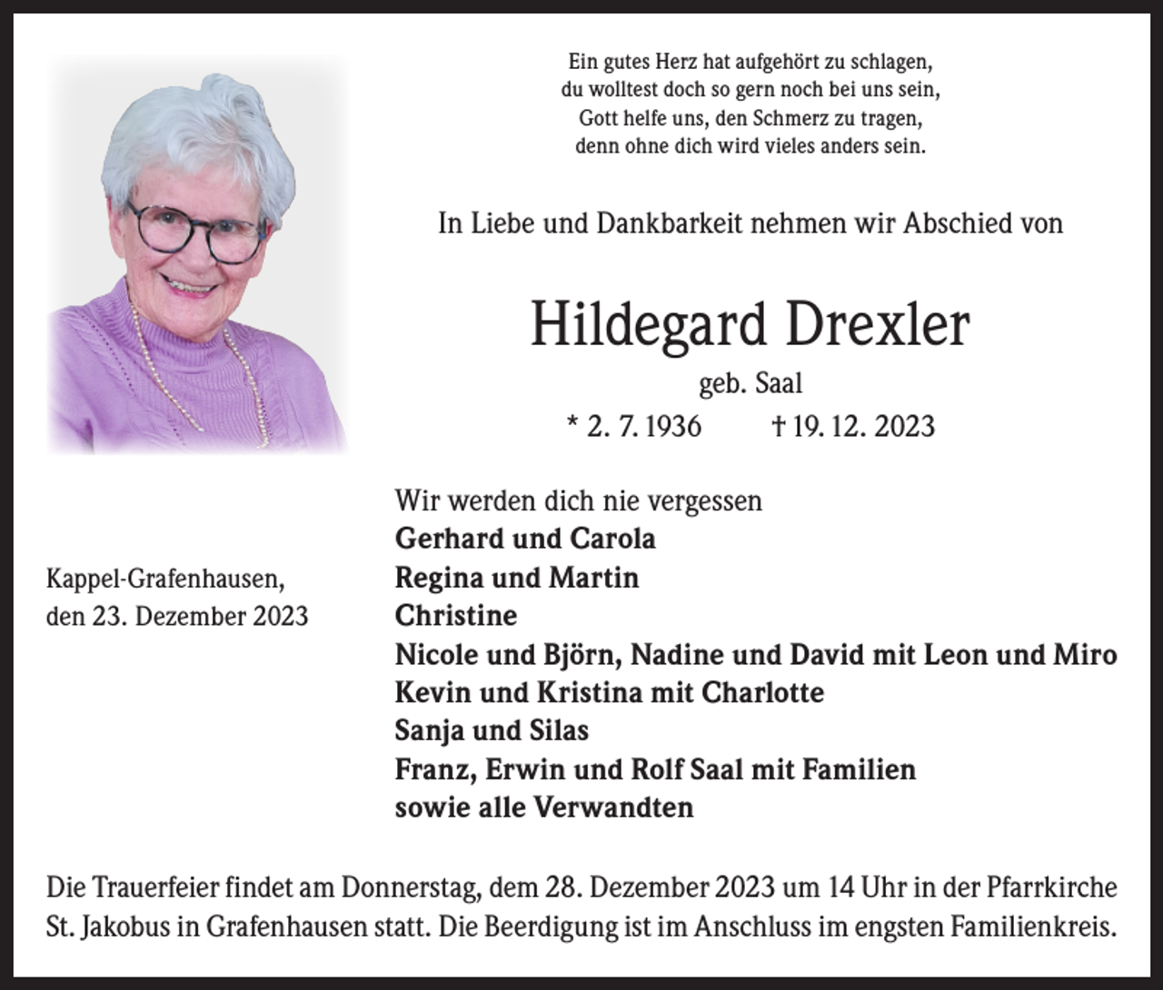<p>Ein gutes Herz hat aufgehört zu schlagen,<br />du wolltest doch so gern noch bei uns sein,<br />Gott helfe uns, den Schmerz zu tragen,<br />denn ohne dich wird vieles anders sein.</p><p>In Liebe und Dankbarkeit nehmen wir Abschied von</p><p>Hildegard Drexler<br />geb. Saal<br />* 2. 7. 1936<br />† 19. 12. 2023</p><p>Kappel-Grafenhausen,<br />den 23. Dezember 2023</p><p>Wir werden dich nie vergessen<br />Gerhard und Carola<br />Regina und Martin<br />Christine<br />Nicole und Björn, Nadine und David mit Leon und Miro<br />Kevin und Kristina mit Charlotte<br />Sanja und Silas<br />Franz, Erwin und Rolf Saal mit Familien<br />sowie alle Verwandten</p><p>Die Trauerfeier findet am Donnerstag, dem 28. Dezember 2023 um 14 Uhr in der Pfarrkirche<br />St. Jakobus in Grafenhausen statt. Die Beerdigung ist im Anschluss im engsten Familienkreis.</p>
