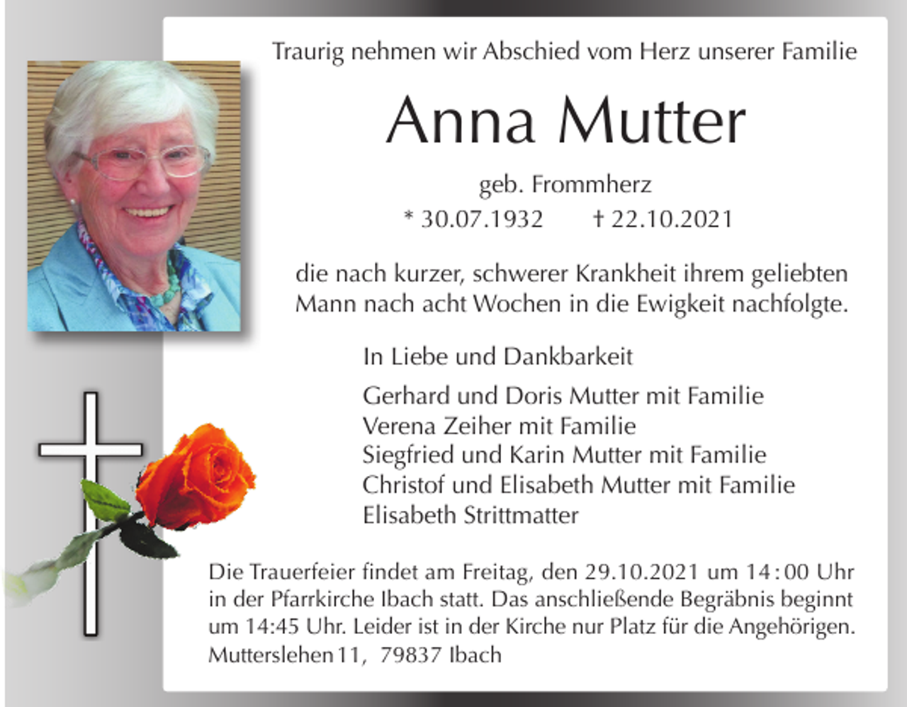 <p>Traurig nehmen wir<br />Abschied<br />vom<br />Herz unserer Familie<br />Alles<br />hat seine<br />Zeit</p><p>Anna Mutter</p><p>Wir nehmen Abschied von meinem Mann,<br />unserem Vater, Schwiegervater und Opa<br />geb. Frommherz<br />* 30.07.1932<br />† 22.10.2021</p><p>Gotfried Mutter</p><p>die nach kurzer, schwerer Krankheit ihrem geliebten<br />Mann nach<br />acht Wochen in† die<br />Ewigkeit nachfolgte.<br />* 21.04.1927<br />31.07.2021<br />In Liebe und Dankbarkeit</p><p>Anneliese, Bertram, Jutta, Debora, Noomi</p><p>Gerhard und Doris Mutter mit Familie<br />Verenafindet<br />Zeiheram<br />mitSamstag,<br />Familie den 07.08.2021<br />Das Requiem<br />Siegfried<br />MutterSt.<br />mitGeorg<br />Familie<br />um 10:30<br />Uhr inund<br />derKarin<br />Pfarrkirche<br />&amp; Cyrill<br />Christof<br />und<br />Elisabeth<br />Mutter<br />mit<br />in Ibach statt. Die Beisetzung erfolgt im Familie<br />Anschluss.<br />Elisabeth<br />Gustav freut<br />sich Strittmatter<br />über jedes Kerzchen, das in einer<br />Kirche für ihn angezündet wird.<br />Die Trauerfeier findet am Freitag, den 29.10.2021 um 14 : 00 Uhr<br />Schmiedebachstraße 17, 79875 Dachsberg<br />in der Pfarrkirche Ibach statt. Das anschließende Begräbnis beginnt<br />um 14:45 Uhr. Leider ist in der Kirche nur Platz für die Angehörigen.<br />Mutterslehen 11, 79837 Ibach</p>