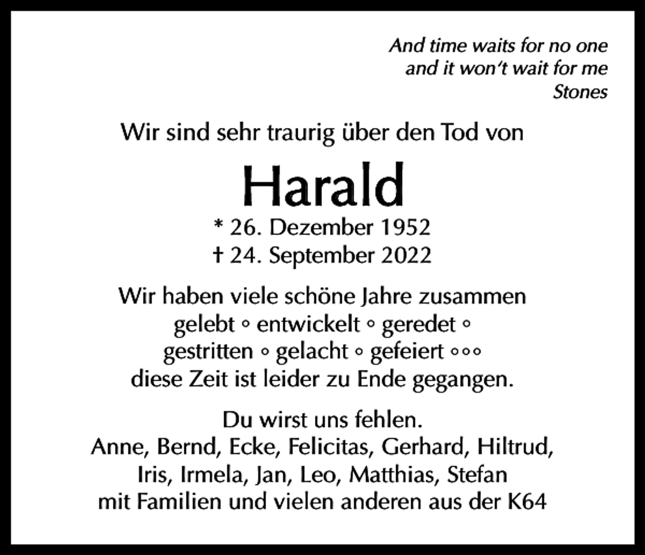 <p>And time waits for no one<br />and it won‘t wait for me<br />Stones</p><p>Wir sind sehr traurig über den Tod von</p><p>Harald</p><p>* 26. Dezember 1952<br />† 24. September 2022<br />Wir haben viele schöne Jahre zusammen<br />gelebt ° entwickelt ° geredet °<br />gestritten ° gelacht ° gefeiert ° ° °<br />diese Zeit ist leider zu Ende gegangen.<br />Du wirst uns fehlen.<br />Anne, Bernd, Ecke, Felicitas, Gerhard, Hiltrud,<br />Iris, Irmela, Jan, Leo, Matthias, Stefan<br />mit Familien und vielen anderen aus der K64</p>