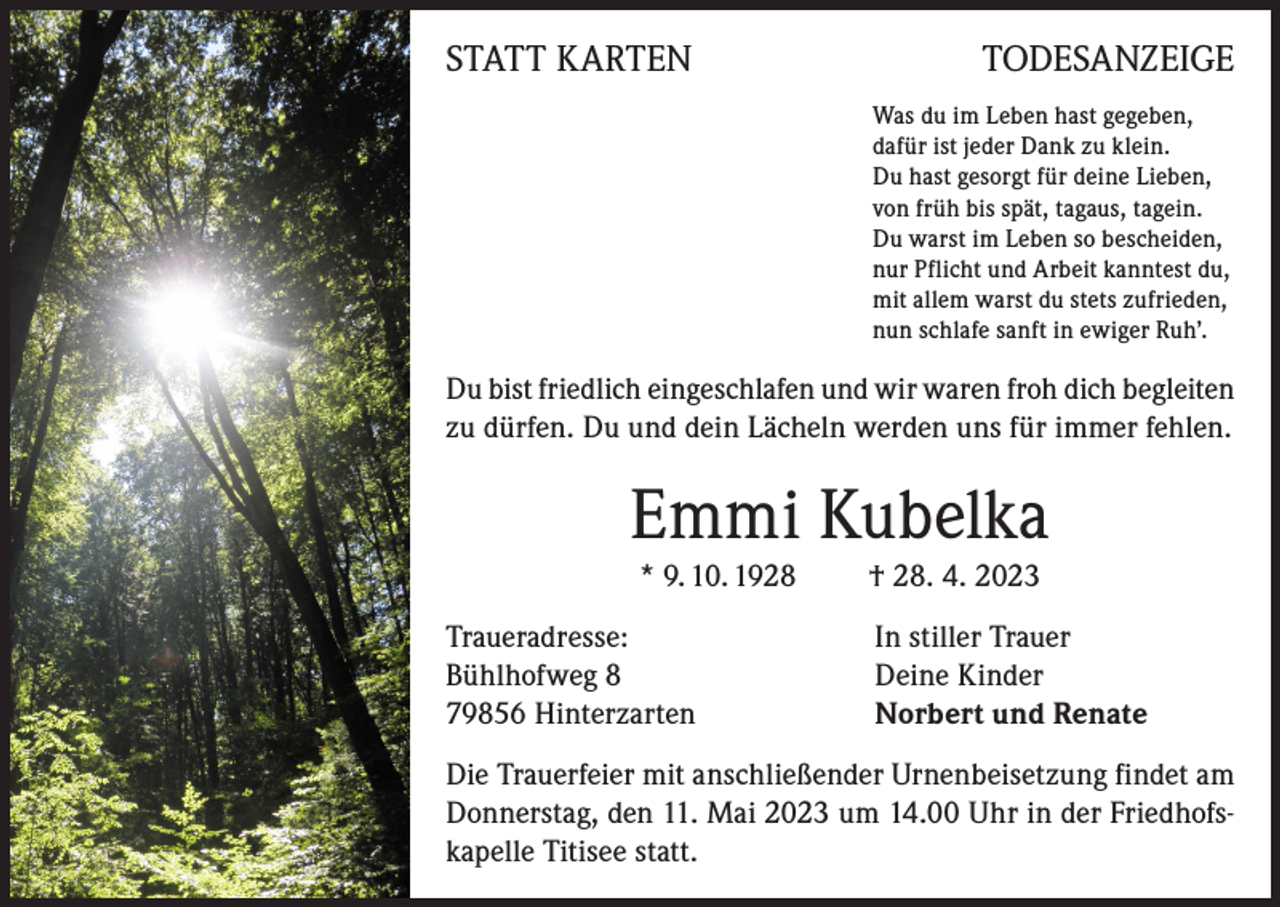 <p>STATT KARTEN</p><p>TODESANZEIGE<br />Was du im Leben hast gegeben,<br />dafür ist jeder Dank zu klein.<br />Du hast gesorgt für deine Lieben,<br />von früh bis spät, tagaus, tagein.<br />Du warst im Leben so bescheiden,<br />nur Pflicht und Arbeit kanntest du,<br />mit allem warst du stets zufrieden,<br />nun schlafe sanft in ewiger Ruh’.</p><p>Du bist friedlich eingeschlafen und wir waren froh dich begleiten<br />zu dürfen. Du und dein Lächeln werden uns für immer fehlen.</p><p>Emmi Kubelka<br />* 9. 10. 1928<br />Traueradresse:<br />Bühlhofweg 8<br />79856 Hinterzarten</p><p>† 28. 4. 2023<br />In stiller Trauer<br />Deine Kinder<br />Norbert und Renate</p><p>Die Trauerfeier mit anschließender Urnenbeisetzung findet am<br />Donnerstag, den 11. Mai 2023 um 14.00 Uhr in der Friedhofskapelle Titisee statt.</p>