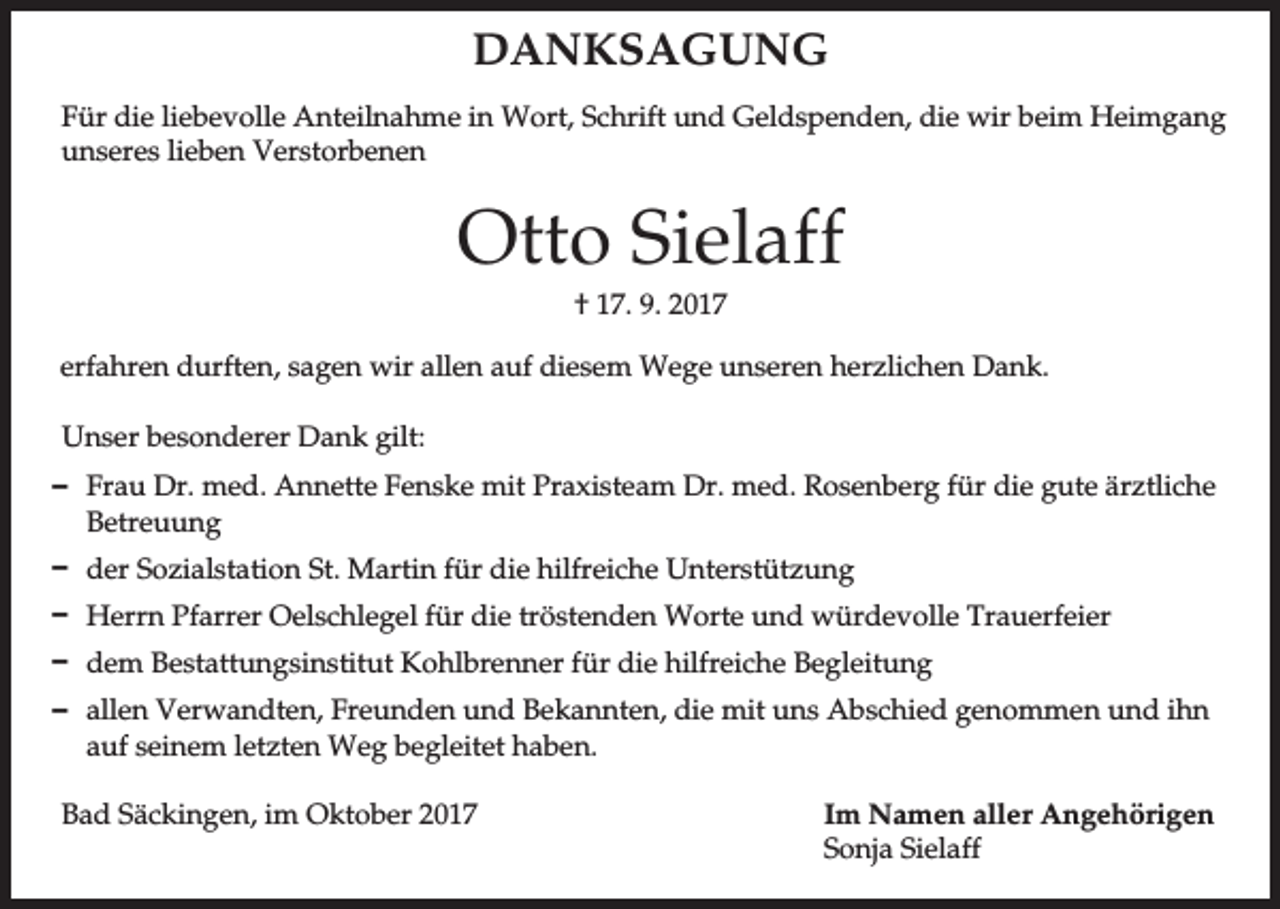 <p>DANKSAGUNG<br />Für die liebevolle Anteilnahme in Wort, Schrift und Geldspenden, die wir beim Heimgang<br />unseres lieben Verstorbenen</p><p>Otto Sielaff<br />† 17. 9. 2017<br />erfahren durften, sagen wir allen auf diesem Wege unseren herzlichen Dank.<br />Unser besonderer Dank gilt:<br />D Frau Dr. med. Annette Fenske mit Praxisteam Dr. med. Rosenberg für die gute ärztliche<br />Betreuung<br />D der Sozialstation St. Martin für die hilfreiche Unterstützung<br />D Herrn Pfarrer Oelschlegel für die tröstenden Worte und würdevolle Trauerfeier<br />D dem Bestattungsinstitut Kohlbrenner für die hilfreiche Begleitung<br />D allen Verwandten, Freunden und Bekannten, die mit uns Abschied genommen und ihn<br />auf seinem letzten Weg begleitet haben.<br />Bad Säckingen, im Oktober 2017</p><p>Im Namen aller Angehörigen<br />Sonja Sielaff</p>