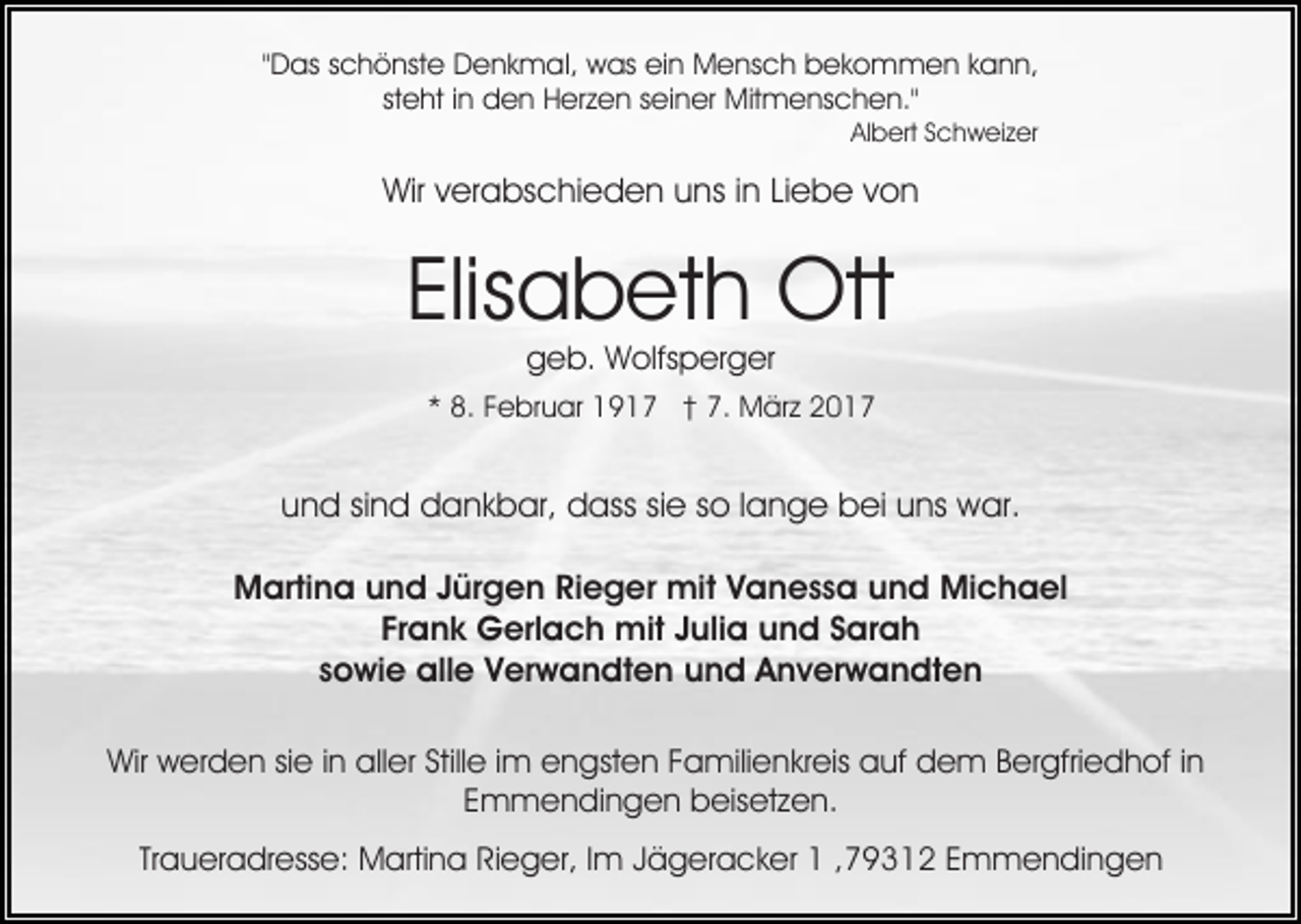 <p>"Das schönste Denkmal, was ein Mensch bekommen kann,<br />steht in den Herzen seiner Mitmenschen."<br />Albert Schweizer</p><p>Wir verabschieden uns in Liebe von</p><p>Elisabeth Ott<br />geb. Wolfsperger</p><p>* 8. Februar 1917 † 7. März 2017</p><p>und sind dankbar, dass sie so lange bei uns war.<br />Martina und Jürgen Rieger mit Vanessa und Michael<br />Frank Gerlach mit Julia und Sarah<br />sowie alle Verwandten und Anverwandten<br />Wir werden sie in aller Stille im engsten Familienkreis auf dem Bergfriedhof in<br />Emmendingen beisetzen.<br />Traueradresse: Martina Rieger, Im Jägeracker 1 ,79312 Emmendingen</p>