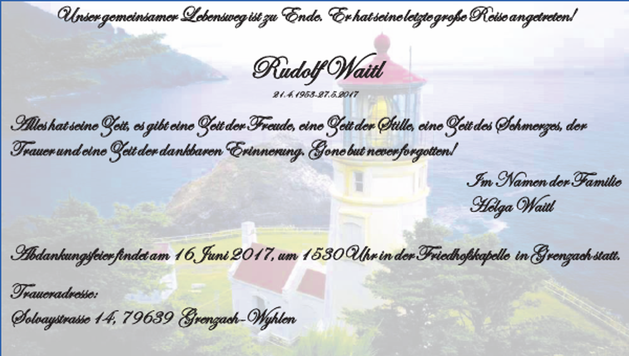 <p>Unser gemeinsamer Lebensweg ist zu Ende. Er hat seine letzte große Reise angetreten!</p><p>Rudolf Waitl<br />21.4.1953-27.5.2017</p><p>Alles hat seine Zeit, es gibt eine Zeit der Freude, eine Zeit der Stille, eine Zeit des Schmerzes, der<br />Trauer und eine Zeit der dankbaren Erinnerung. Gone but never forgotten!<br />Im Namen der Familie<br />Helga Waitl<br />Abdankungsfeier findet am 16 Juni 2017, um 1530 Uhr in der Friedhofskapelle in Grenzach statt.<br />Traueradresse:<br />Solvaystrasse 14, 79639 Grenzach-Wyhlen</p>