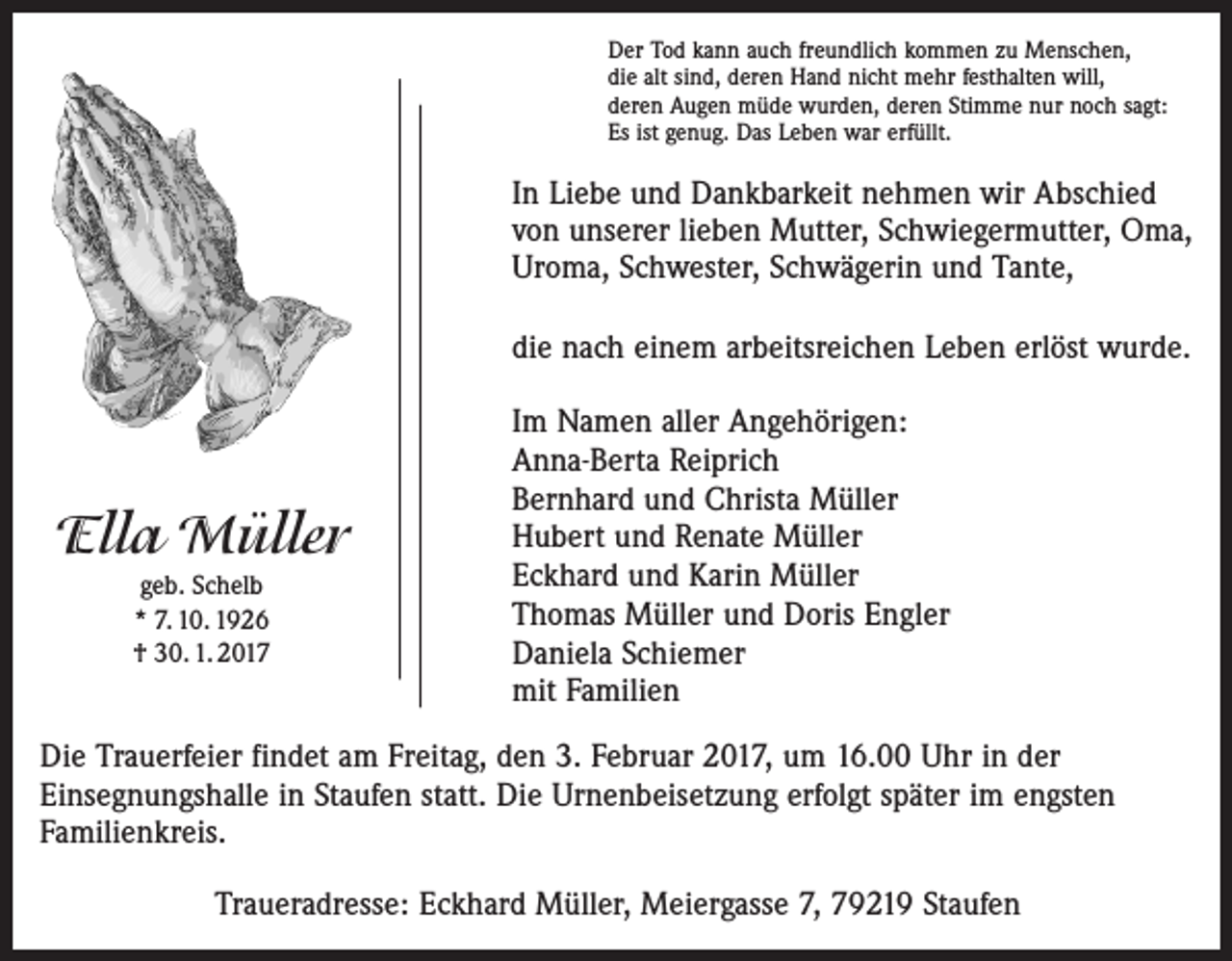 <p>Der Tod kann auch freundlich kommen zu Menschen,<br />die alt sind, deren Hand nicht mehr festhalten will,<br />deren Augen müde wurden, deren Stimme nur noch sagt:<br />Es ist genug. Das Leben war erfüllt.</p><p>In Liebe und Dankbarkeit nehmen wir Abschied<br />von unserer lieben Mutter, Schwiegermutter, Oma,<br />Uroma, Schwester, Schwägerin und Tante,<br />die nach einem arbeitsreichen Leben erlöst wurde.</p><p>Ella Müller<br />geb. Schelb<br />* 7. 10. 1926<br />† 30. 1. 2017</p><p>Im Namen aller Angehörigen:<br />Anna-Berta Reiprich<br />Bernhard und Christa Müller<br />Hubert und Renate Müller<br />Eckhard und Karin Müller<br />Thomas Müller und Doris Engler<br />Daniela Schiemer<br />mit Familien</p><p>Die Trauerfeier findet am Freitag, den 3. Februar 2017, um 16.00 Uhr in der<br />Einsegnungshalle in Staufen statt. Die Urnenbeisetzung erfolgt später im engsten<br />Familienkreis.<br />Traueradresse: Eckhard Müller, Meiergasse 7, 79219 Staufen</p>