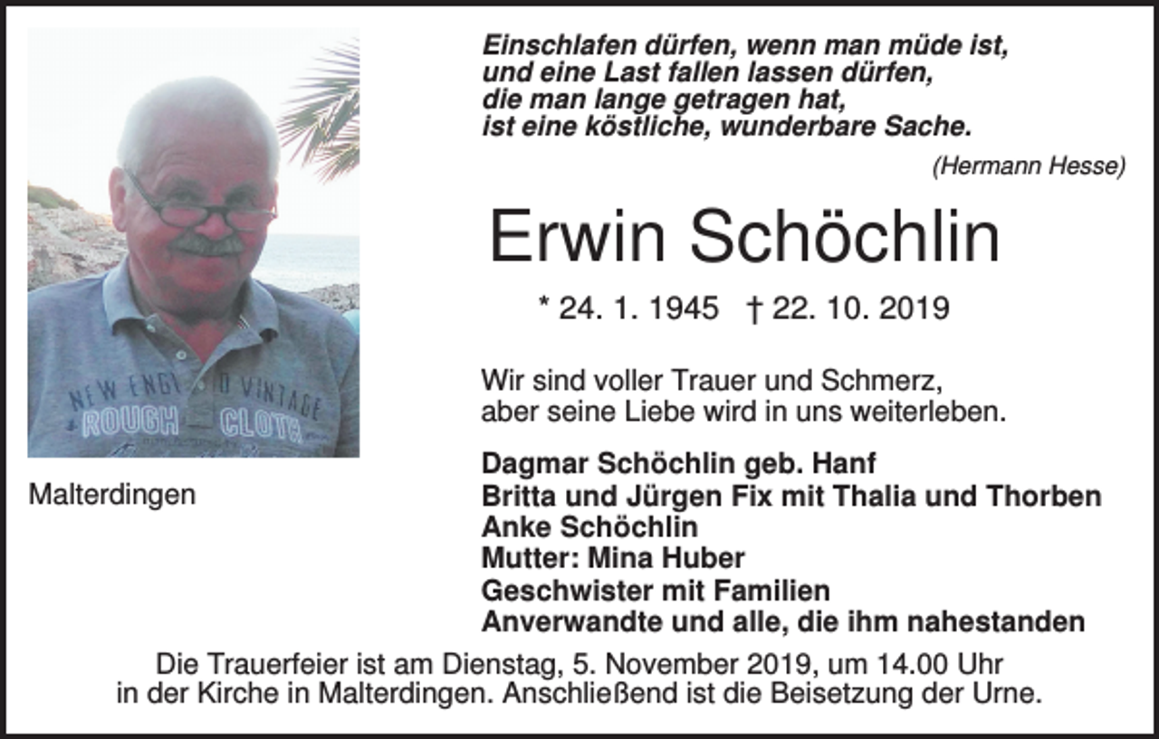 <p>Einschlafen dürfen, wenn man müde ist,<br />und eine Last fallen lassen dürfen,<br />die man lange getragen hat,<br />ist eine köstliche, wunderbare Sache.<br />(Hermann Hesse)</p><p>Erwin Schöchlin<br />* 24. 1. 1945 † 22. 10. 2019<br />Wir sind voller Trauer und Schmerz,<br />aber seine Liebe wird in uns weiterleben.<br />Malterdingen</p><p>Dagmar Schöchlin geb. Hanf<br />Britta und Jürgen Fix mit Thalia und Thorben<br />Anke Schöchlin<br />Mutter: Mina Huber<br />Geschwister mit Familien<br />Anverwandte und alle, die ihm nahestanden</p><p>Die Trauerfeier ist am Dienstag, 5. November 2019, um 14.00 Uhr<br />in der Kirche in Malterdingen. Anschließend ist die Beisetzung der Urne.</p>