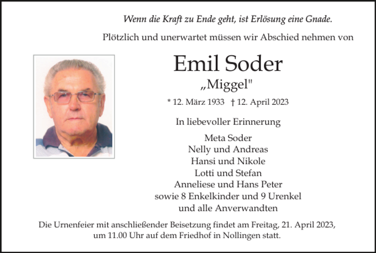 <p>Wenn die Kraft zu Ende geht, ist Erlösung eine Gnade.<br />Plötzlich und unerwartet müssen wir Abschied nehmen von</p><p>Emil Soder<br />„Miggel"</p><p>* 12. März 1933 † 12. April 2023</p><p>In liebevoller Erinnerung<br />Meta Soder<br />Nelly und Andreas<br />Hansi und Nikole<br />Lotti und Stefan<br />Anneliese und Hans Peter<br />sowie 8 Enkelkinder und 9 Urenkel<br />und alle Anverwandten<br />Die Urnenfeier mit anschließender Beisetzung findet am Freitag, 21. April 2023,<br />um 11.00 Uhr auf dem Friedhof in Nollingen statt.</p>