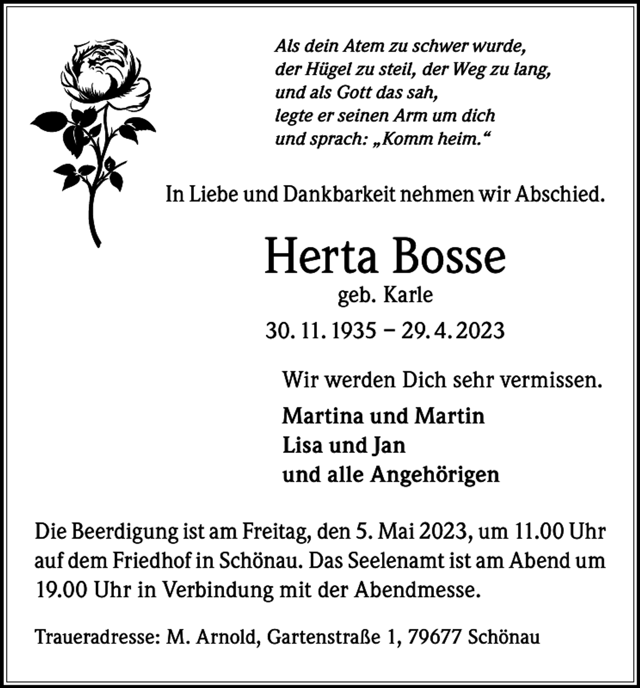 <p>Als dein Atem zu schwer wurde,<br />der Hügel zu steil, der Weg zu lang,<br />und als Gott das sah,<br />legte er seinen Arm um dich<br />und sprach: „Komm heim.“</p><p>In Liebe und Dankbarkeit nehmen wir Abschied.</p><p>Herta Bosse<br />geb. Karle<br />30. 11. 1935 – 29. 4. 2023</p><p>Wir werden Dich sehr vermissen.<br />Martina und Martin<br />Lisa und Jan<br />und alle Angehörigen<br />Die Beerdigung ist am Freitag, den 5. Mai 2023, um 11.00 Uhr<br />auf dem Friedhof in Schönau. Das Seelenamt ist am Abend um<br />19.00 Uhr in Verbindung mit der Abendmesse.<br />Traueradresse: M. Arnold, Gartenstraße 1, 79677 Schönau</p>