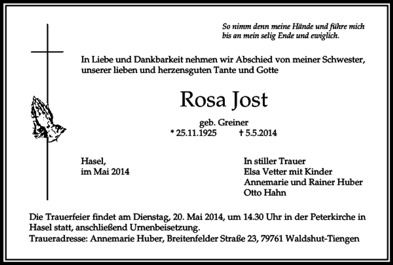 <p>So nimm denn meine Hände und führe mich<br />bis an mein selig Ende und ewiglich.</p><p>In Liebe und Dankbarkeit nehmen wir Abschied von meiner Schwester,<br />unserer lieben und herzensguten Tante und Gotte</p><p>Rosa Jost<br />geb. Greiner<br />* 25.11.1925<br />† 5.5.2014<br />Hasel,<br />im Mai 2014</p><p>In stiller Trauer<br />Elsa Vetter mit Kinder<br />Annemarie und Rainer Huber<br />Otto Hahn</p><p>Die Trauerfeier findet am Dienstag, 20. Mai 2014, um 14.30 Uhr in der Peterkirche in<br />Hasel statt, anschließend Urnenbeisetzung.<br />Traueradresse: Annemarie Huber, Breitenfelder Straße 23, 79761 Waldshut-Tiengen</p>