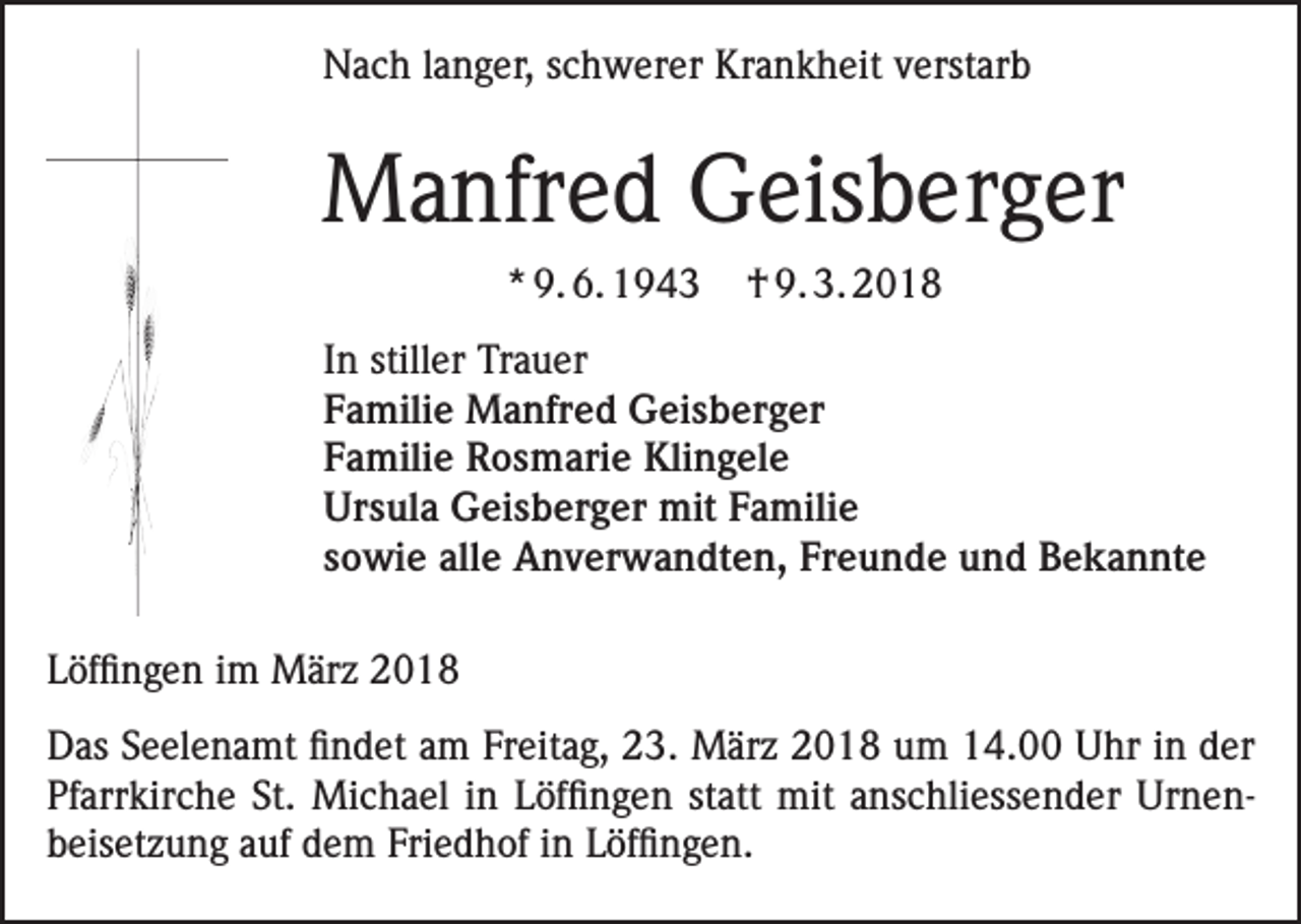 <p>Nach langer, schwerer Krankheit verstarb</p><p>Manfred Geisberger<br />* 9. 6. 1943</p><p>† 9. 3. 2018</p><p>In stiller Trauer<br />Familie Manfred Geisberger<br />Familie Rosmarie Klingele<br />Ursula Geisberger mit Familie<br />sowie alle Anverwandten, Freunde und Bekannte<br />Löffingen im März 2018<br />Das Seelenamt findet am Freitag, 23. März 2018 um 14.00 Uhr in der<br />Pfarrkirche St. Michael in Löffingen statt mit anschliessender Urnen­<br />beisetzung auf dem Friedhof in Löffingen.</p>