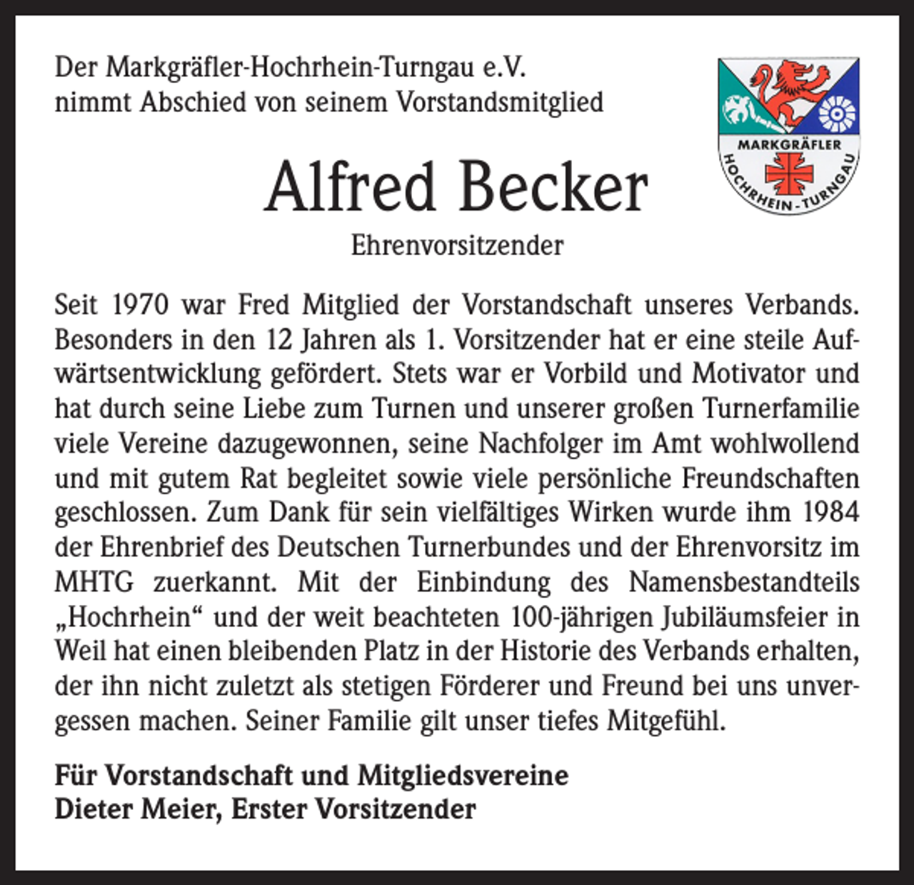 <p>Der Markgräfler-Hochrhein-Turngau e.V.<br />nimmt Abschied von seinem Vorstandsmitglied</p><p>Alfred Becker<br />Ehrenvorsitzender</p><p>Seit 1970 war Fred Mitglied der Vorstandschaft unseres Verbands.<br />Besonders in den 12 Jahren als 1. Vorsitzender hat er eine steile Aufwärtsentwicklung gefördert. Stets war er Vorbild und Motivator und<br />hat durch seine Liebe zum Turnen und unserer großen Turnerfamilie<br />viele Vereine dazugewonnen, seine Nachfolger im Amt wohlwollend<br />und mit gutem Rat begleitet sowie viele persönliche Freundschaften<br />geschlossen. Zum Dank für sein vielfältiges Wirken wurde ihm 1984<br />der Ehrenbrief des Deutschen Turnerbundes und der Ehrenvorsitz im<br />MHTG zuerkannt. Mit der Einbindung des Namensbestandteils<br />„Hochrhein“ und der weit beachteten 100-jährigen Jubiläumsfeier in<br />Weil hat einen bleibenden Platz in der Historie des Verbands erhalten,<br />der ihn nicht zuletzt als stetigen Förderer und Freund bei uns unvergessen machen. Seiner Familie gilt unser tiefes Mitgefühl.<br />Für Vorstandschaft und Mitgliedsvereine<br />Dieter Meier, Erster Vorsitzender</p>