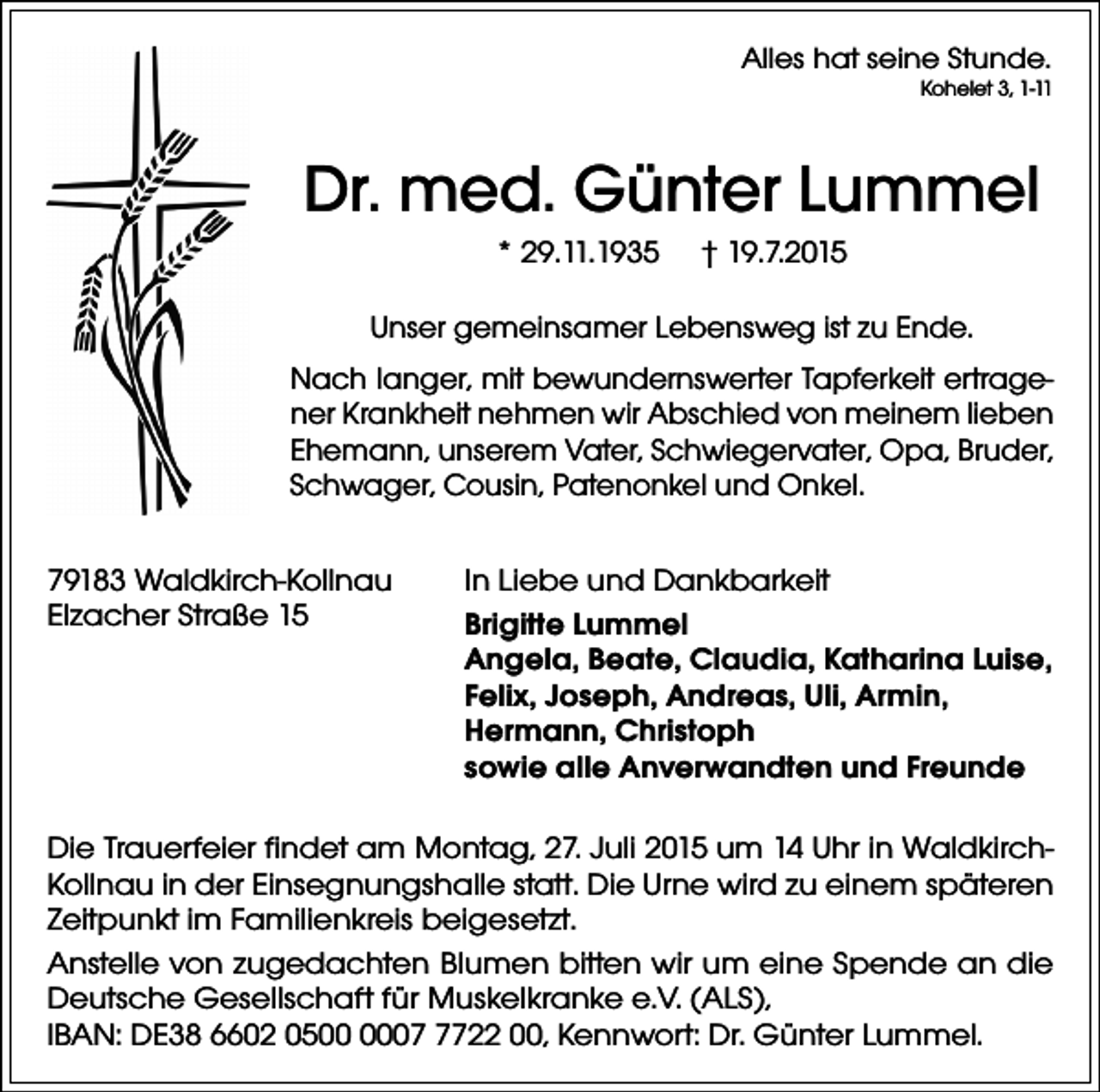 <p>Alles hat seine Stunde.</p><p>Kohelet 3, 1-11</p><p>Dr. med. Günter Lummel<br />* 29.11.1935</p><p>† 19.7.2015</p><p>Unser gemeinsamer Lebensweg ist zu Ende.<br />Nach langer, mit bewundernswerter Tapferkeit ertragener Krankheit nehmen wir Abschied von meinem lieben<br />Ehemann, unserem Vater, Schwiegervater, Opa, Bruder,<br />Schwager, Cousin, Patenonkel und Onkel.<br />79183 Waldkirch-Kollnau<br />Elzacher Straße 15</p><p>In Liebe und Dankbarkeit<br />Brigitte Lummel<br />Angela, Beate, Claudia, Katharina Luise,<br />Felix, Joseph, Andreas, Uli, Armin,<br />Hermann, Christoph<br />sowie alle Anverwandten und Freunde</p><p>Die Trauerfeier findet am Montag, 27. Juli 2015 um 14 Uhr in WaldkirchKollnau in der Einsegnungshalle statt. Die Urne wird zu einem späteren<br />Zeitpunkt im Familienkreis beigesetzt.<br />Anstelle von zugedachten Blumen bitten wir um eine Spende an die<br />Deutsche Gesellschaft für Muskelkranke e.V. (ALS),<br />IBAN: DE38 6602 050722 00, Kennwort: Dr. Günter Lummel.</p>