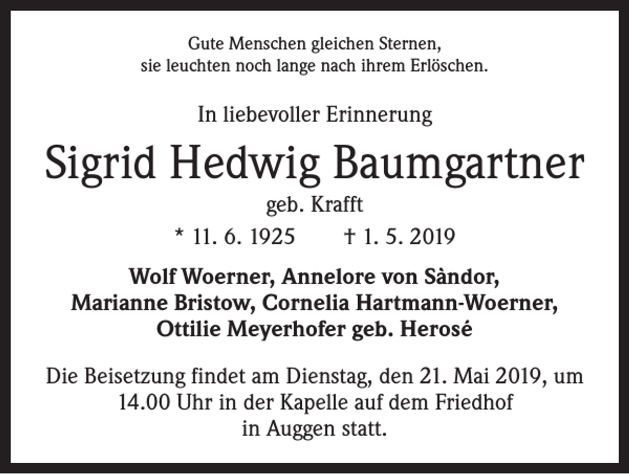 <p>Gute Menschen gleichen Sternen,<br />sie leuchten noch lange nach ihrem Erlöschen.</p><p>In liebevoller Erinnerung</p><p>Sigrid Hedwig Baumgartner<br />geb. Krafft<br />* 11. 6. 1925 † 1. 5. 2019</p><p>Wolf Woerner, Annelore von Sàndor,<br />Marianne Bristow, Cornelia Hartmann-Woerner,<br />Ottilie Meyerhofer geb. Herosé<br />Die Beisetzung findet am Dienstag, den 21. Mai 2019, um<br />14.00 Uhr in der Kapelle auf dem Friedhof<br />in Auggen statt.</p>