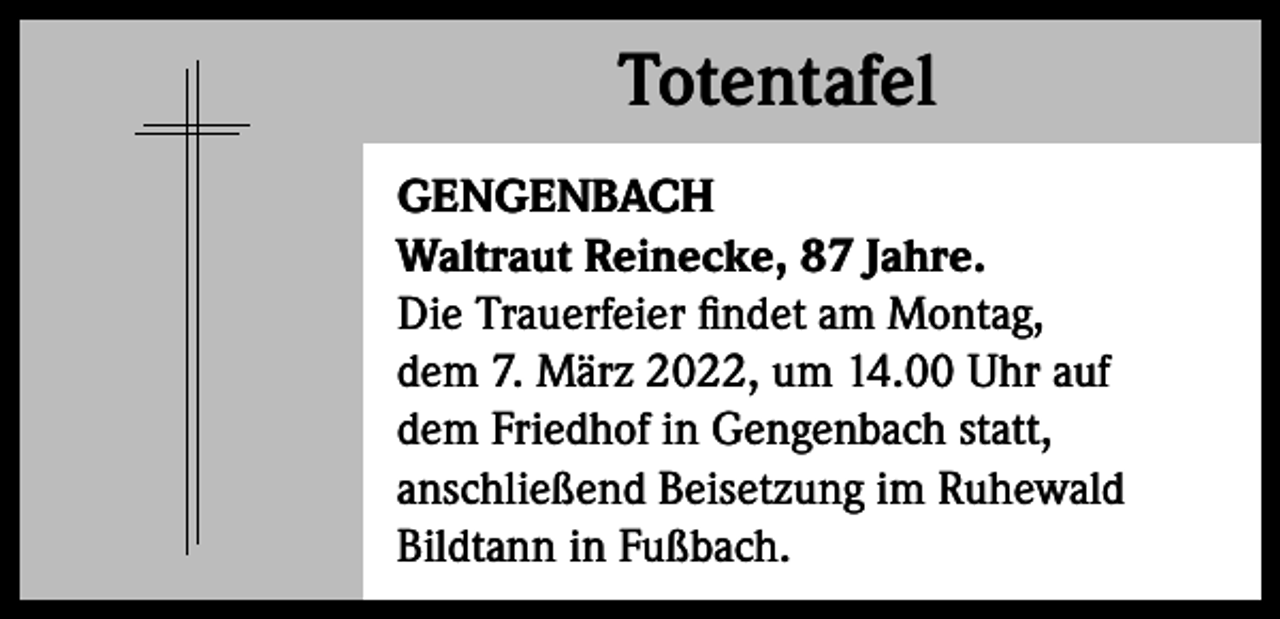 <p>Totentafel<br />Totentafel<br />GENGENBACH<br />Waltraut Reinecke, 87 Jahre.<br />Die Trauerfeier findet am Montag,<br />dem 7. März 2022, um 14.00 Uhr auf<br />dem Friedhof in Gengenbach statt,<br />anschließend Beisetzung im Ruhewald<br />Bildtann in Fußbach.</p>