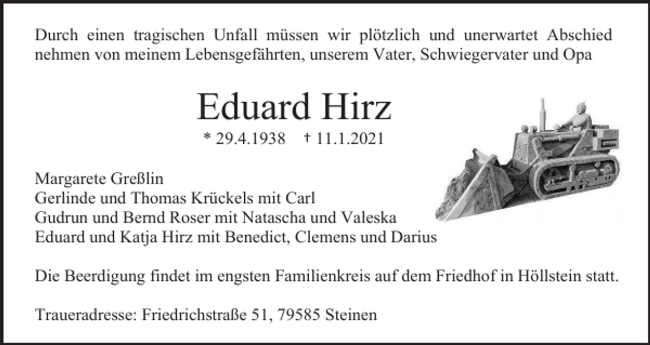 <p>Durch einen tragischen Unfall müssen wir plötzlich und unerwartet Abschied<br />nehmen von meinem Lebensgefährten, unserem Vater, Schwiegervater und Opa</p><p>Eduard Hirz<br />* 29.4.1938</p><p>† 11.1.2021</p><p>Margarete Greßlin<br />Gerlinde und Thomas Krückels mit Carl<br />Gudrun und Bernd Roser mit Natascha und Valeska<br />Eduard und Katja Hirz mit Benedict, Clemens und Darius<br />Die Beerdigung findet im engsten Familienkreis auf dem Friedhof in Höllstein statt.<br />Traueradresse: Friedrichstraße 51, 79585 Steinen</p>