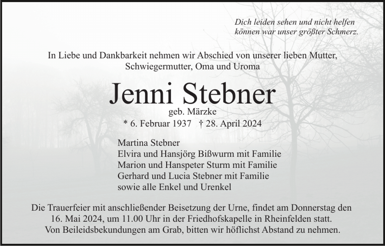 <p>Dich leiden sehen und nicht helfen<br />können war unser größter Schmerz.</p><p>In Liebe und Dankbarkeit nehmen wir Abschied von unserer lieben Mutter,<br />Schwiegermutter, Oma und Uroma</p><p>Jenni Stebner<br />geb. Märzke<br />* 6. Februar 1937 † 28. April 2024</p><p>Martina Stebner<br />Elvira und Hansjörg Bißwurm mit Familie<br />Marion und Hanspeter Sturm mit Familie<br />Gerhard und Lucia Stebner mit Familie<br />sowie alle Enkel und Urenkel<br />Die Trauerfeier mit anschließender Beisetzung der Urne, findet am Donnerstag den<br />16. Mai 2024, um 11.00 Uhr in der Friedhofskapelle in Rheinfelden statt.<br />Von Beileidsbekundungen am Grab, bitten wir höflichst Abstand zu nehmen.</p>