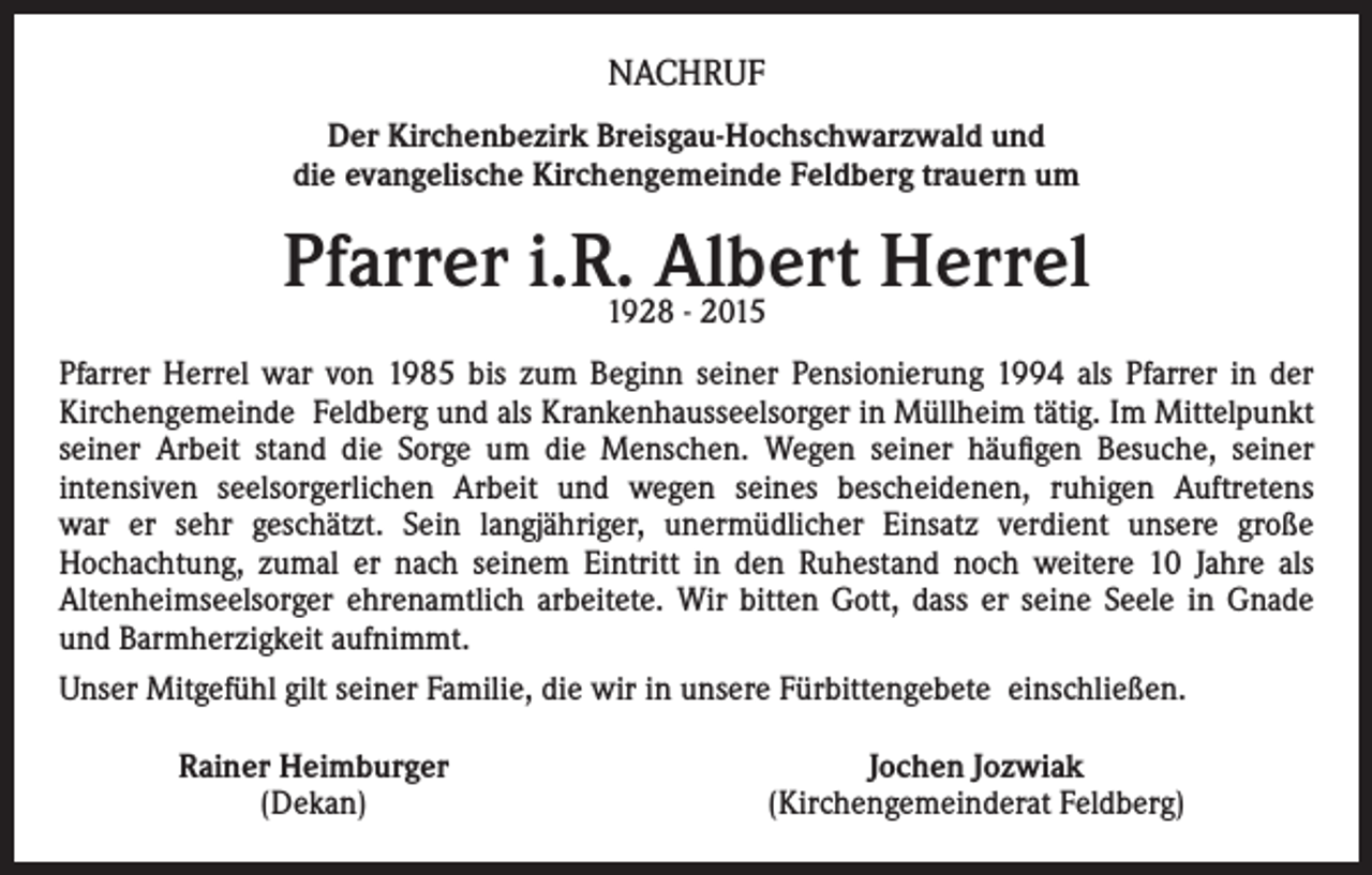 <p>NACHRUF<br />Der Kirchenbezirk Breisgau-Hochschwarzwald und<br />die evangelische Kirchengemeinde Feldberg trauern um</p><p>Pfarrer i.R.1928Albert<br />Herrel<br />- 2015<br />Pfarrer Herrel war von 1985 bis zum Beginn seiner Pensionierung 1994 als Pfarrer in der<br />Kirchengemeinde Feldberg und als Krankenhausseelsorger in Müllheim tätig. Im Mittelpunkt<br />seiner Arbeit stand die Sorge um die Menschen. Wegen seiner häufigen Besuche, seiner<br />intensiven seelsorgerlichen Arbeit und wegen seines bescheidenen, ruhigen Auftretens<br />war er sehr geschätzt. Sein langjähriger, unermüdlicher Einsatz verdient unsere große<br />Hochachtung, zumal er nach seinem Eintritt in den Ruhestand noch weitere 10 Jahre als<br />Altenheimseelsorger ehrenamtlich arbeitete. Wir bitten Gott, dass er seine Seele in Gnade<br />und Barmherzigkeit aufnimmt.<br />Unser Mitgefühl gilt seiner Familie, die wir in unsere Fürbittengebete einschließen.<br />Rainer Heimburger<br />(Dekan)</p><p>Jochen Jozwiak<br />(Kirchengemeinderat Feldberg)</p>