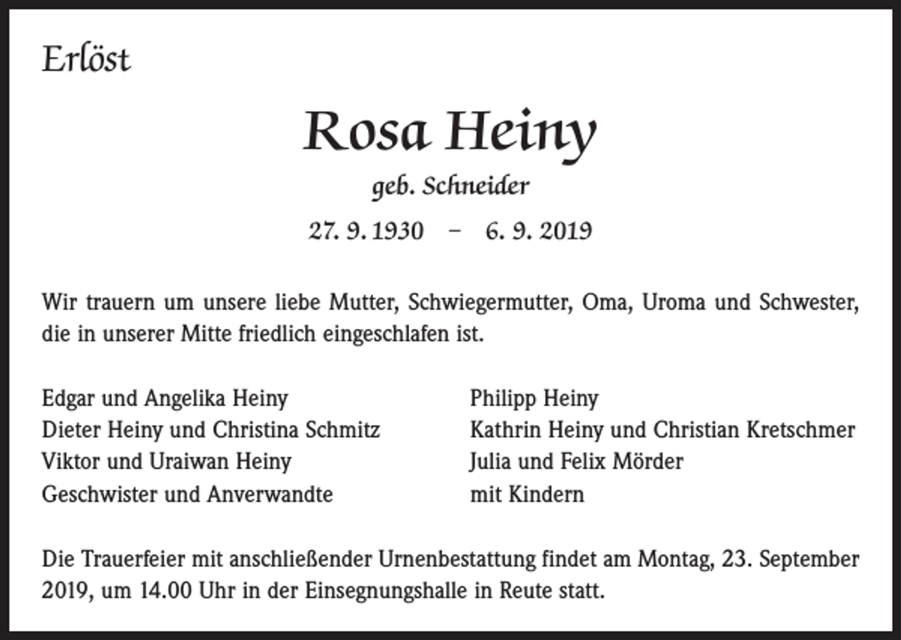 <p>Erlöst</p><p>Rosa Heiny<br />geb. Schneider<br />27. 9. 1930 – 6. 9. 2019<br />Wir trauern um unsere liebe Mutter, Schwiegermutter, Oma, Uroma und Schwester,<br />die in ­unserer Mitte friedlich eingeschlafen ist.<br />Edgar und Angelika Heiny<br />Dieter Heiny und Christina Schmitz<br />Viktor und Uraiwan Heiny<br />Geschwister und Anverwandte</p><p>Philipp Heiny<br />Kathrin Heiny und Christian Kretschmer<br />Julia und Felix Mörder<br />mit Kindern</p><p>Die Trauerfeier mit anschließender Urnenbestattung findet am Montag, 23. September<br />2019, um 14.00 Uhr in der Einsegnungshalle in Reute statt.</p>