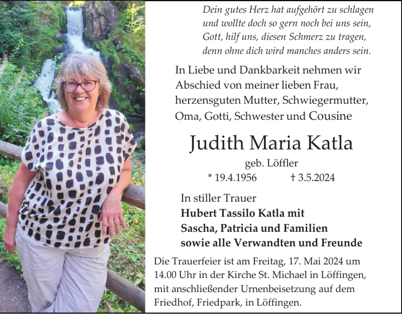 <p>Dein gutes Herz hat aufgehört zu schlagen<br />und wollte doch so gern noch bei uns sein,<br />Gott, hilf uns, diesen Schmerz zu tragen,<br />denn ohne dich wird manches anders sein.</p><p>In Liebe und Dankbarkeit nehmen wir<br />Abschied von meiner lieben Frau,<br />herzensguten Mutter, Schwiegermutter,<br />Oma, Gotti, Schwester und Cousine</p><p>Judith Maria Katla<br />geb. Löffler<br />* 19.4.1956<br />† 3.5.2024</p><p>In stiller Trauer<br />Hubert Tassilo Katla mit<br />Sascha, Patricia und Familien<br />sowie alle Verwandten und Freunde<br />Die Trauerfeier ist am Freitag, 17. Mai 2024 um<br />14.00 Uhr in der Kirche St. Michael in Löffingen,<br />mit anschließender Urnenbeisetzung auf dem<br />Friedhof, Friedpark, in Löffingen.</p>