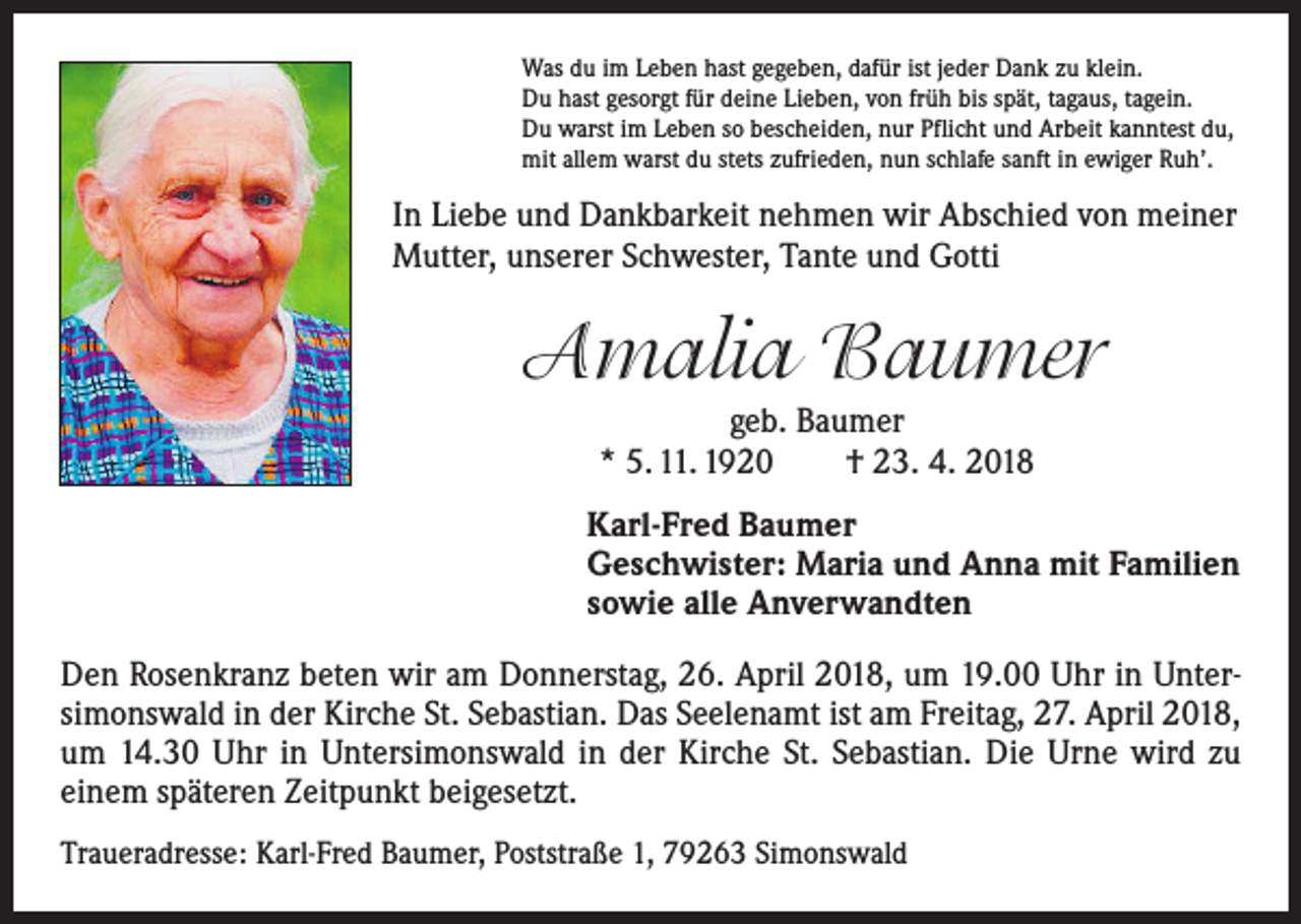 <p>Was du im Leben hast gegeben, dafür ist jeder Dank zu klein.<br />Du hast gesorgt für deine Lieben, von früh bis spät, tagaus, tagein.<br />Du warst im Leben so bescheiden, nur Pflicht und Arbeit kanntest du,<br />mit allem warst du stets zufrieden, nun schlafe sanft in ewiger Ruh’.</p><p>In Liebe und Dankbarkeit nehmen wir Abschied von meiner<br />Mutter, unserer Schwester, Tante und Gotti</p><p>Amalia Baumer<br />geb. Baumer<br />* 5. 11. 1920 † 23. 4. 2018<br />Karl-Fred Baumer<br />Geschwister: Maria und Anna mit Familien<br />sowie alle Anverwandten<br />Den Rosenkranz beten wir am Donnerstag, 26. April 2018, um 19.00 Uhr in Unter­<br />simonswald in der Kirche St. Sebastian. Das Seelenamt ist am Freitag, 27. April 2018,<br />um 14.30 Uhr in Untersimonswald in der Kirche St. Sebastian. Die Urne wird zu<br />einem späteren Zeitpunkt beigesetzt.<br />Traueradresse: Karl-Fred Baumer, Poststraße 1, 79263 Simonswald</p>