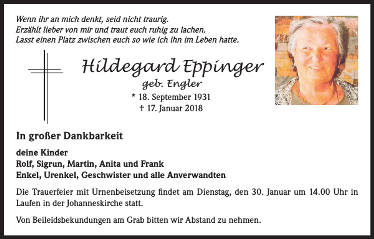<p>Wenn ihr an mich denkt, seid nicht traurig.<br />Erzählt lieber von mir und traut euch ruhig zu lachen.<br />Lasst einen Platz zwischen euch so wie ich ihn im Leben hatte.</p><p>Hildegard Eppinger<br />geb. Engler<br />* 18. September 1931<br />† 17. Januar 2018</p><p>In großer Dankbarkeit<br />deine Kinder<br />Rolf, Sigrun, Martin, Anita und Frank<br />Enkel, Urenkel, Geschwister und alle Anverwandten<br />Die Trauerfeier mit Urnenbeisetzung findet am Dienstag, den 30. Januar um 14.00 Uhr in<br />Laufen in der Johanneskirche statt.<br />Von Beileidsbekundungen am Grab bitten wir Abstand zu nehmen.</p>