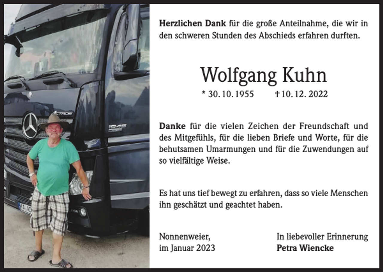 <p>Herzlichen Dank für die große Anteilnahme, die wir in<br />den schweren Stunden des Abschieds erfahren durften.</p><p>Wolfgang Kuhn<br />* 30. 10. 1955</p><p>† 10. 12. 2022</p><p>Danke für die vielen Zeichen der Freundschaft und<br />des Mitgefühls, für die lieben Briefe und Worte, für die<br />behutsamen Umarmungen und für die Zuwendungen auf<br />so vielfältige Weise.<br />Es hat uns tief bewegt zu erfahren, dass so viele Menschen<br />ihn geschätzt und geachtet haben.<br />Nonnenweier,<br />im Januar 2023</p><p>In liebevoller Erinnerung<br />Petra Wiencke</p>