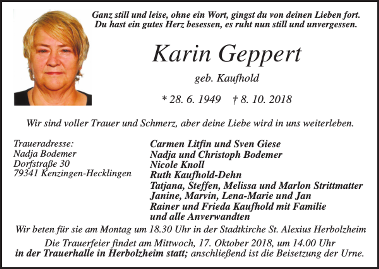 <p>Ganz still und leise, ohne ein Wort, gingst du von deinen Lieben fort.<br />Du hast ein gutes Herz besessen, es ruht nun still und unvergessen.</p><p>Karin Geppert<br />geb. Kaufhold<br />* 28. 6. 1949</p><p>† 8. 10. 2018</p><p>Wir sind voller Trauer und Schmerz, aber deine Liebe wird in uns weiterleben.<br />Carmen Litfin und Sven Giese<br />Nadja und Christoph Bodemer<br />Nicole Knoll<br />Ruth Kaufhold-Dehn<br />Tatjana, Steffen, Melissa und Marlon Strittmatter<br />Janine, Marvin, Lena-Marie und Jan<br />Rainer und Frieda Kaufhold mit Familie<br />und alle Anverwandten<br />Wir beten für sie am Montag um 18.30 Uhr in der Stadtkirche St. Alexius Herbolzheim<br />Die Trauerfeier findet am Mittwoch, 17. Oktober 2018, um 14.00 Uhr<br />in der Trauerhalle in Herbolzheim statt; anschließend ist die Beisetzung der Urne.</p><p>Traueradresse:<br />Nadja Bodemer<br />Dorfstraße 30<br />79341 Kenzingen-Hecklingen</p>
