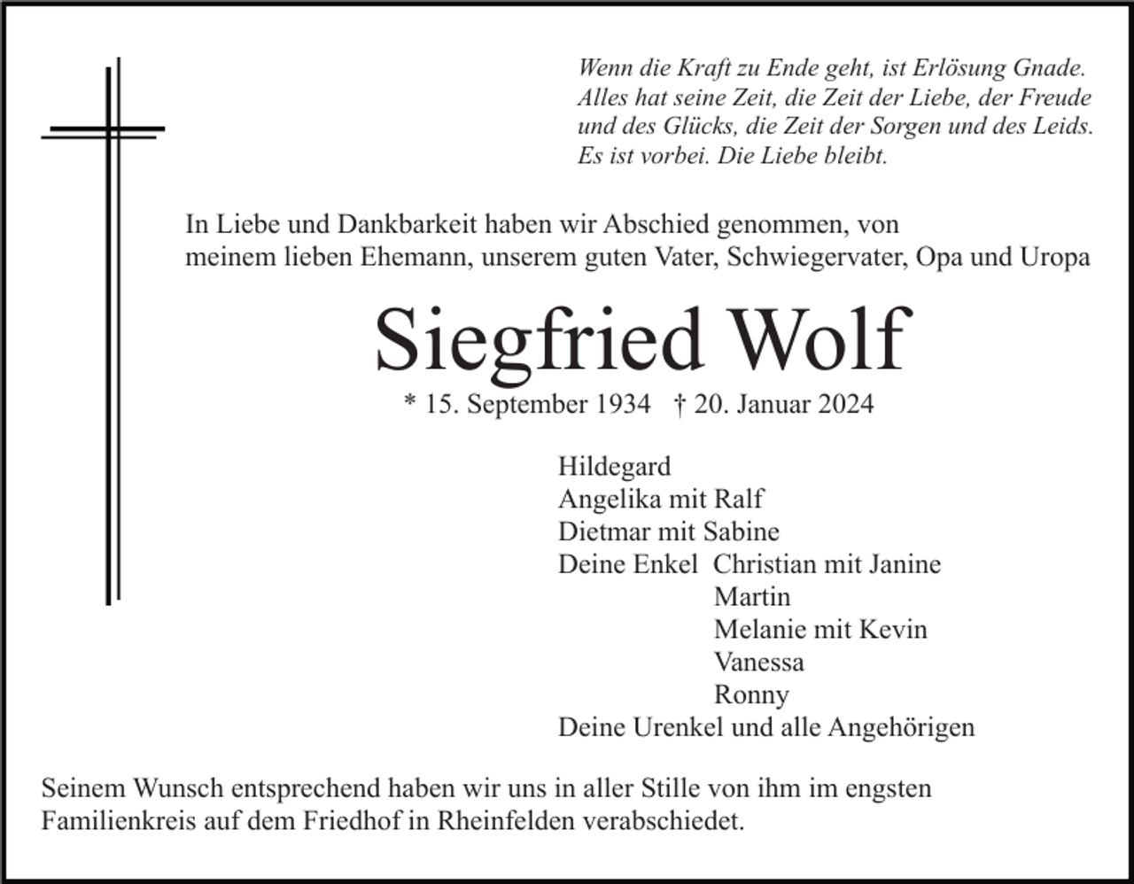 <p>Wenn die Kraft zu Ende geht, ist Erlösung Gnade.<br />Alles hat seine Zeit, die Zeit der Liebe, der Freude<br />und des Glücks, die Zeit der Sorgen und des Leids.<br />Es ist vorbei. Die Liebe bleibt.</p><p>In Liebe und Dankbarkeit haben wir Abschied genommen, von<br />meinem lieben Ehemann, unserem guten Vater, Schwiegervater, Opa und Uropa</p><p>Siegfried Wolf<br />* 15. September 1934 † 20. Januar 2024</p><p>Hildegard<br />Angelika mit Ralf<br />Dietmar mit Sabine<br />Deine Enkel Christian mit Janine<br />Martin<br />Melanie mit Kevin<br />Vanessa<br />Ronny<br />Deine Urenkel und alle Angehörigen<br />Seinem Wunsch entsprechend haben wir uns in aller Stille von ihm im engsten<br />Familienkreis auf dem Friedhof in Rheinfelden verabschiedet.</p>
