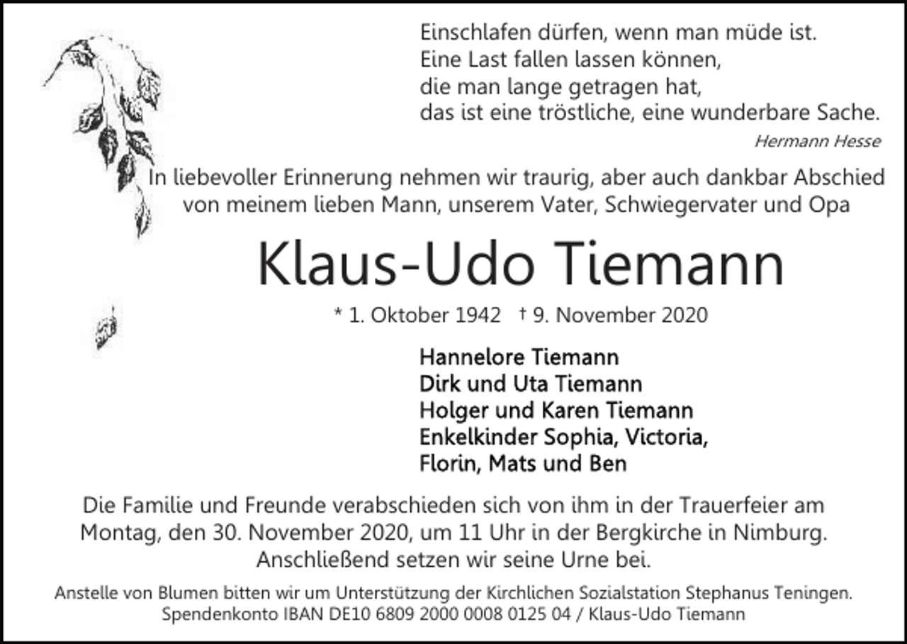 <p>Einschlafen dürfen, wenn man müde ist.<br />Eine Last fallen lassen können,<br />die man lange getragen hat,<br />das ist eine tröstliche, eine wunderbare Sache.<br />Hermann Hesse</p><p>In liebevoller Erinnerung nehmen wir traurig, aber auch dankbar Abschied<br />von meinem lieben Mann, unserem Vater, Schwiegervater und Opa</p><p>Klaus-Udo Tiemann<br />* 1. Oktober 1942 † 9. November 2020</p><p>Die Familie und Freunde verabschieden sich von ihm in der Trauerfeier am<br />Montag, den 30. November 2020, um 11 Uhr in der Bergkirche in Nimburg.<br />Anschließend setzen wir seine Urne bei.<br />Anstelle von Blumen bitten wir um Unterstützung der Kirchlichen Sozialstation Stephanus Teningen.<br />Spendenkonto IBAN DE10 6809 28 0125 04 / Klaus-Udo Tiemann</p>
