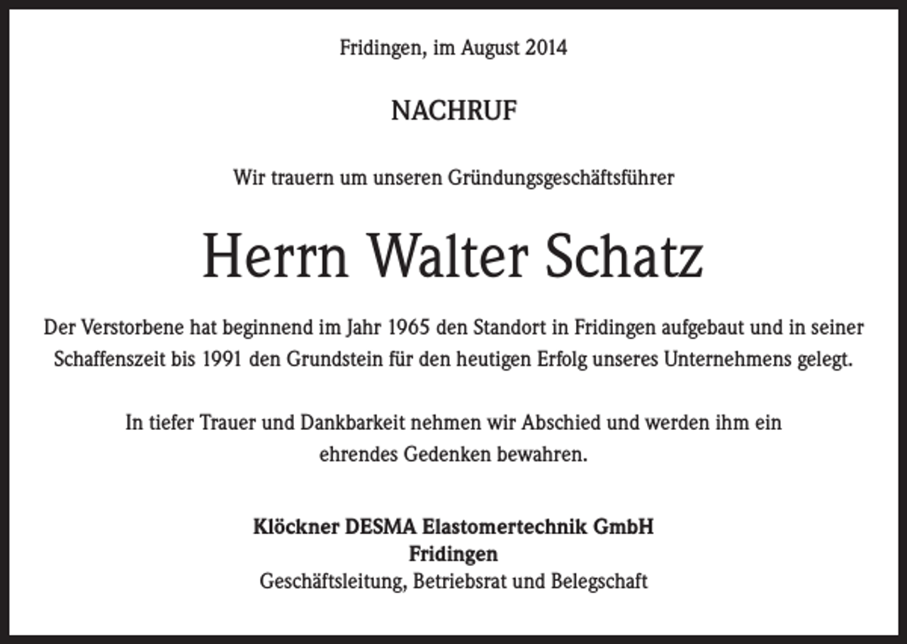 <p>Fridingen, im August 2014</p><p>NACHRUF<br />Wir trauern um unseren Gründungsgeschäftsführer</p><p>Herrn Walter Schatz<br />Der Verstorbene hat beginnend im Jahr 1965 den Standort in Fridingen aufgebaut und in seiner<br />Schaffenszeit bis 1991 den Grundstein für den heutigen Erfolg unseres Unternehmens gelegt.<br />In tiefer Trauer und Dankbarkeit nehmen wir Abschied und werden ihm ein<br />ehrendes Gedenken bewahren.<br />Klöckner DESMA Elastomertechnik GmbH<br />Fridingen<br />Geschäftsleitung, Betriebsrat und Belegschaft</p>