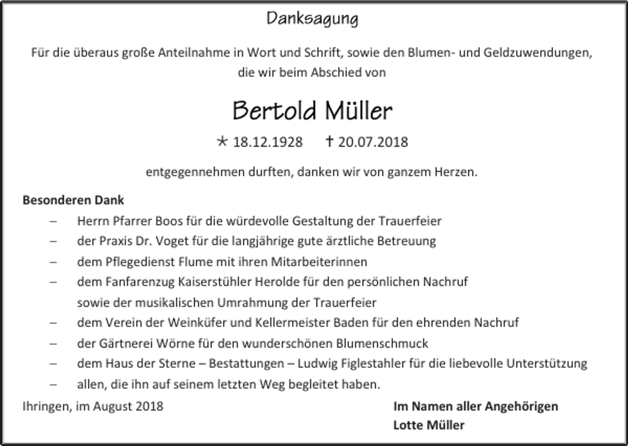 <p>Für die überaus große Anteilnahme in Wort und Schrift, sowie den Blumen- und Geldzuwendungen,<br />die wir beim Abschied von</p><p> 18.12.1928</p><p> 20.07.2018</p><p>entgegennehmen durften, danken wir von ganzem Herzen.<br />Besonderen Dank<br /> Herrn Pfarrer Boos für die würdevolle Gestaltung der Trauerfeier<br /> der Praxis Dr. Voget für die langjährige gute ärztliche Betreuung<br /> dem Pflegedienst Flume mit ihren Mitarbeiterinnen<br /> dem Fanfarenzug Kaiserstühler Herolde für den persönlichen Nachruf<br />sowie der musikalischen Umrahmung der Trauerfeier<br /> dem Verein der Weinküfer und Kellermeister Baden für den ehrenden Nachruf<br /> der Gärtnerei Wörne für den wunderschönen Blumenschmuck<br /> dem Haus der Sterne – Bestattungen – Ludwig Figlestahler für die liebevolle Unterstützung<br /> allen, die ihn auf seinem letzten Weg begleitet haben.<br />Ihringen, im August 2018</p><p>Im Namen aller Angehörigen<br />Lotte Müller</p>
