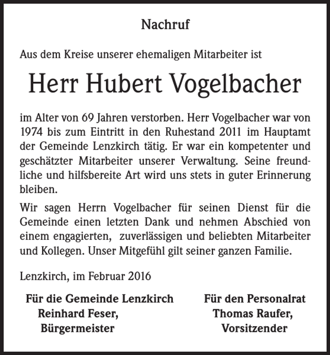 <p>Nachruf<br />Aus dem Kreise unserer ehemaligen Mitarbeiter ist</p><p>Herr Hubert Vogelbacher<br />im Alter von 69 Jahren verstorben. Herr Vogelbacher war von<br />1974 bis zum Eintritt in den Ruhestand 2011 im Hauptamt<br />der Gemeinde Lenzkirch tätig. Er war ein kompetenter und<br />geschätzter Mitarbeiter unserer Verwaltung. Seine freundliche und hilfsbereite Art wird uns stets in guter Erinnerung<br />bleiben.<br />Wir sagen Herrn Vogelbacher für seinen Dienst für die<br />Gemeinde einen letzten Dank und nehmen Abschied von<br />einem engagierten, zuverlässigen und beliebten Mitarbeiter<br />und Kollegen. Unser Mitgefühl gilt seiner ganzen Familie.<br />Lenzkirch, im Februar 2016<br />Für die Gemeinde Lenzkirch<br />Reinhard Feser,<br />Bürgermeister</p><p>Für den Personalrat<br />Thomas Raufer,<br />Vorsitzender</p>