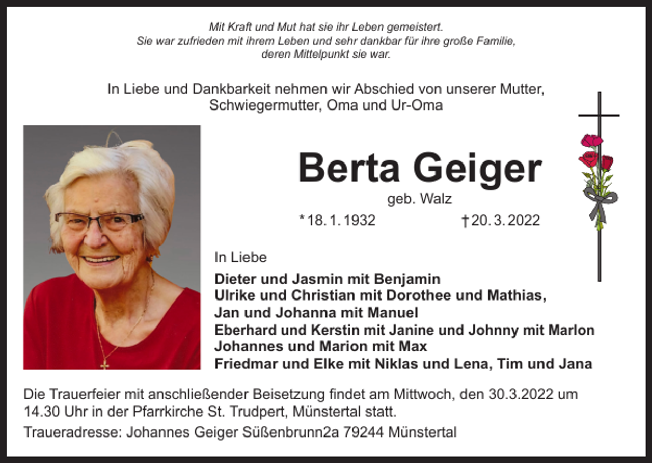 <p>Mit Kraft und Mut hat sie ihr Leben gemeistert.<br />Sie war zufrieden mit ihrem Leben und sehr dankbar für ihre große Familie,<br />deren Mittelpunkt sie war.</p><p>In Liebe und Dankbarkeit nehmen wir Abschied von unserer Mutter,<br />Schwiegermutter, Oma und Ur-Oma</p><p>Berta Geiger<br />geb. Walz</p><p>* 18. 1. 1932</p><p>† 20. 3. 2022</p><p>In Liebe<br />Dieter und Jasmin mit Benjamin<br />Ulrike und Christian mit Dorothee und Mathias,<br />Jan und Johanna mit Manuel<br />Eberhard und Kerstin mit Janine und Johnny mit Marlon<br />Johannes und Marion mit Max<br />Friedmar und Elke mit Niklas und Lena, Tim und Jana<br />Die Trauerfeier mit anschließender Beisetzung findet am Mittwoch, den 30.3.2022 um<br />14.30 Uhr in der Pfarrkirche St. Trudpert, Münstertal statt.<br />Traueradresse: Johannes Geiger Süßenbrunn2a 79244 Münstertal</p>
