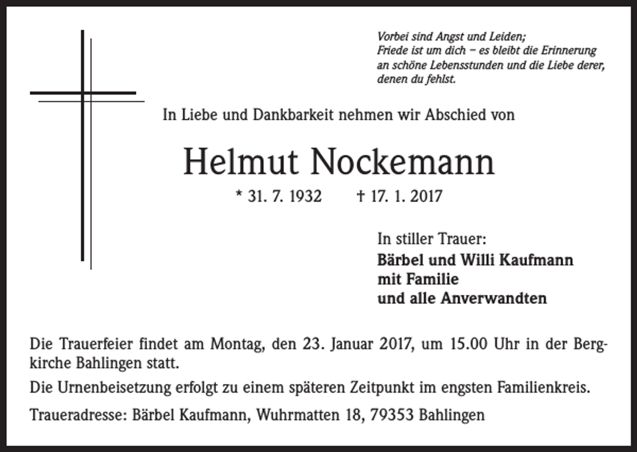 <p>Vorbei sind Angst und Leiden;<br />Friede ist um dich – es bleibt die Erinnerung<br />an schöne Lebensstunden und die Liebe derer,<br />denen du fehlst.</p><p>In Liebe und Dankbarkeit nehmen wir Abschied von</p><p>Helmut Nockemann<br />* 31. 7. 1932 † 17. 1. 2017<br />In stiller Trauer:<br />Bärbel und Willi Kaufmann<br />mit Familie<br />und alle Anverwandten<br />Die Trauerfeier findet am Montag, den 23. Januar 2017, um 15.00 Uhr in der Bergkirche Bahlingen statt.<br />Die Urnenbeisetzung erfolgt zu einem späteren Zeitpunkt im engsten Familienkreis.<br />Traueradresse: Bärbel Kaufmann, Wuhrmatten 18, 79353 Bahlingen</p>
