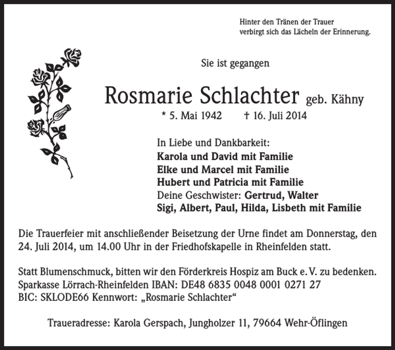 <p>Hinter den Tränen der Trauer<br />verbirgt sich das Lächeln der Erinnerung.</p><p>Sie ist gegangen</p><p>Rosmarie Schlachter geb. Kähny<br />* 5. Mai 1942 † 16. Juli 2014</p><p>In Liebe und Dankbarkeit:<br />Karola und David mit Familie<br />Elke und Marcel mit Familie<br />Hubert und Patricia mit Familie<br />Deine Geschwister: Gertrud, Walter<br />Sigi, Albert, Paul, Hilda, Lisbeth mit Familie<br />Die Trauerfeier mit anschließender Beisetzung der Urne findet am Donnerstag, den<br />24. Juli 2014, um 14.00 Uhr in der Friedhofskapelle in Rheinfelden statt.<br />Statt Blumenschmuck, bitten wir den Förderkreis Hospiz am Buck e. V. zu bedenken.<br />Sparkasse Lörrach-Rheinfelden IBAN: DE48 6835 0048 0001 0271 27<br />BIC: SKLODE66 Kennwort: „Rosmarie Schlachter“<br />Traueradresse: Karola Gerspach, Jungholzer 11, 79664 Wehr-Öflingen</p>