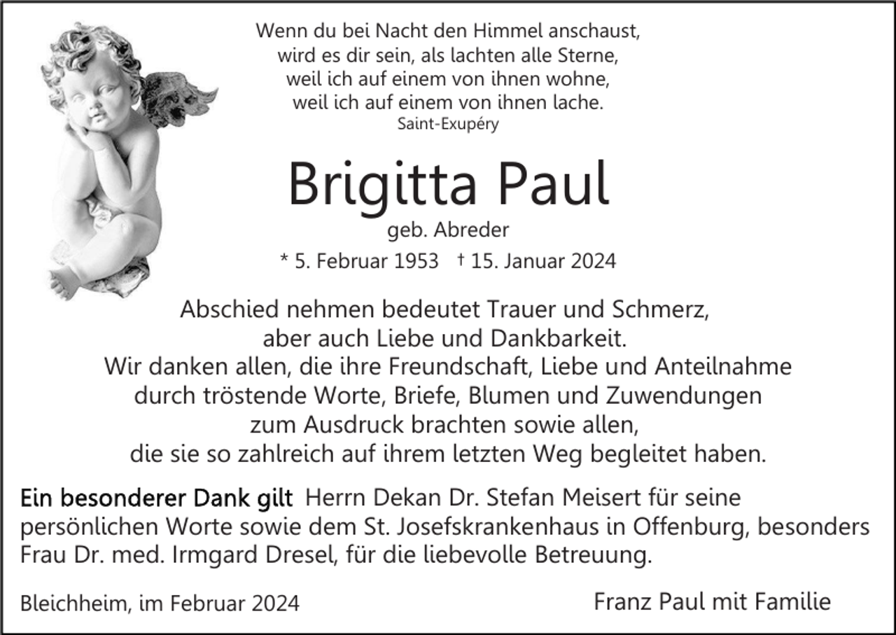 <p>Wenn du bei Nacht den Himmel anschaust,<br />wird es dir sein, als lachten alle Sterne,<br />weil ich auf einem von ihnen wohne,<br />weil ich auf einem von ihnen lache.<br />Saint-Exupéry</p><p>Brigitta Paul</p><p>geb. Abreder<br />* 5. Februar 1953 † 15. Januar 2024</p><p>Abschied nehmen bedeutet Trauer und Schmerz,<br />aber auch Liebe und Dankbarkeit.<br />Wir danken allen, die ihre Freundschaft, Liebe und Anteilnahme<br />durch tröstende Worte, Briefe, Blumen und Zuwendungen<br />zum Ausdruck brachten sowie allen,<br />die sie so zahlreich auf ihrem letzten Weg begleitet haben.<br />Herrn Dekan Dr. Stefan Meisert für seine<br />persönlichen Worte sowie dem St. Josefskrankenhaus in Offenburg, besonders<br />Frau Dr. med. Irmgard Dresel, für die liebevolle Betreuung.<br />Bleichheim, im Februar 2024</p><p>Franz Paul mit Familie</p>