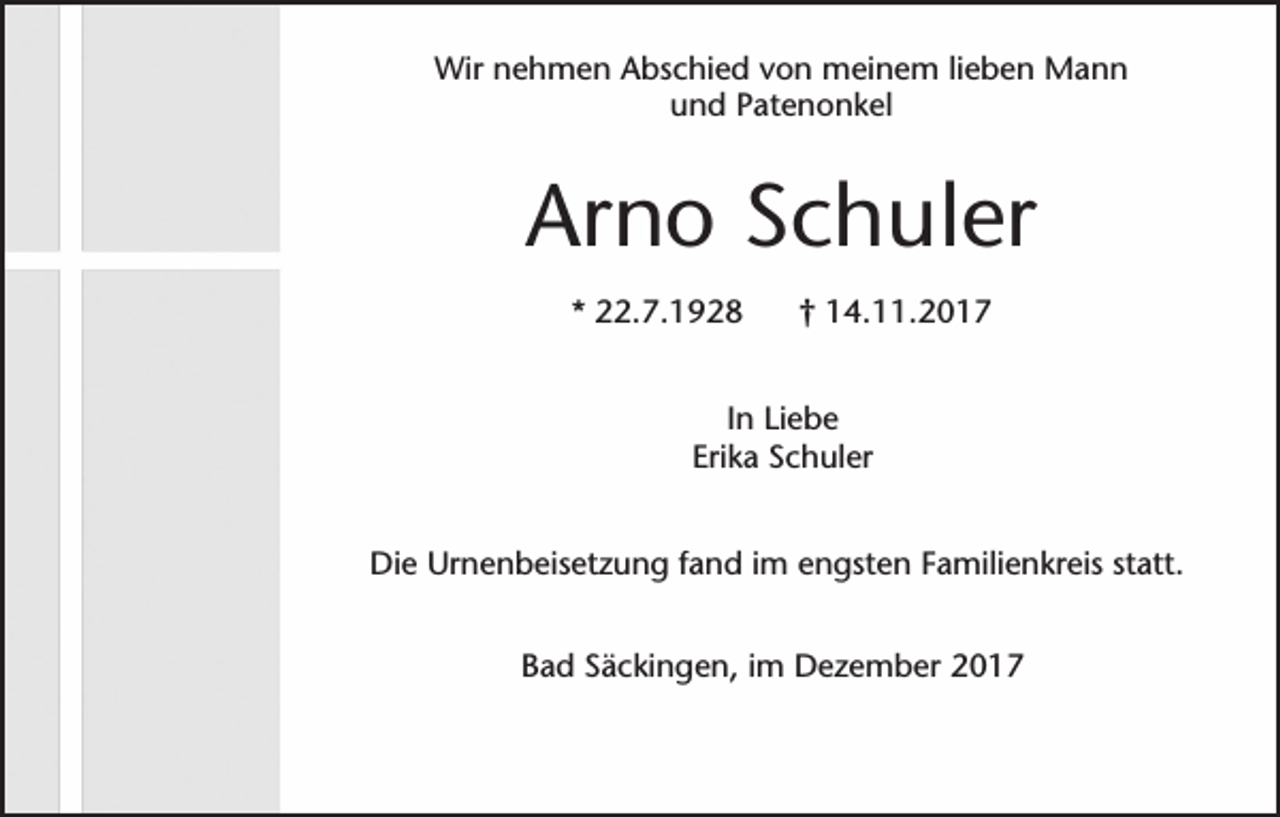 <p>Wir nehmen Abschied von meinem lieben Mann<br />und Patenonkel</p><p>Arno Schuler<br />* 22.7.1928</p><p>† 14.11.2017</p><p>In Liebe<br />Erika Schuler<br />Die Urnenbeisetzung fand im engsten Familienkreis statt.<br />Bad Säckingen, im Dezember 2017</p>
