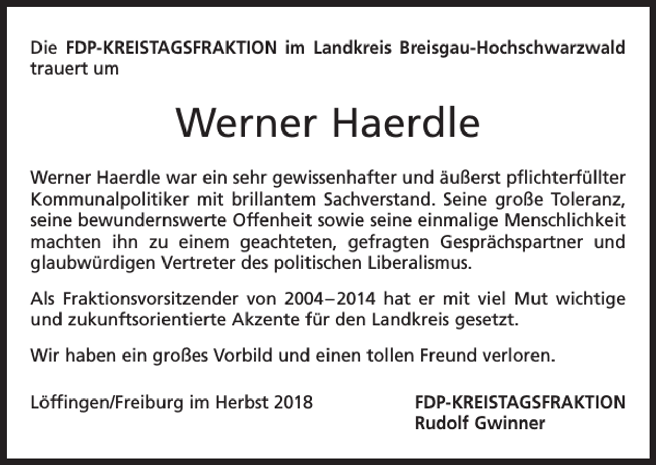 <p>Die FDP-KREISTAGSFRAKTION im Landkreis Breisgau-Hochschwarzwald<br />trauert um</p><p>Werner Haerdle<br />Werner Haerdle war ein sehr gewissenhafter und äußerst pflichterfüllter<br />Kommunalpolitiker mit brillantem Sachverstand. Seine große Toleranz,<br />seine bewundernswerte Offenheit sowie seine einmalige Menschlichkeit<br />machten ihn zu einem geachteten, gefragten Gesprächspartner und<br />glaubwürdigen Vertreter des politischen Liberalismus.<br />Als Fraktionsvorsitzender von 2004 – 2014 hat er mit viel Mut wichtige<br />und zukunftsorientierte Akzente für den Landkreis gesetzt.<br />Wir haben ein großes Vorbild und einen tollen Freund verloren.<br />Löffingen/Freiburg im Herbst 2018</p><p>F DP-KREISTAGSFRAKTION<br />Rudolf Gwinner</p>