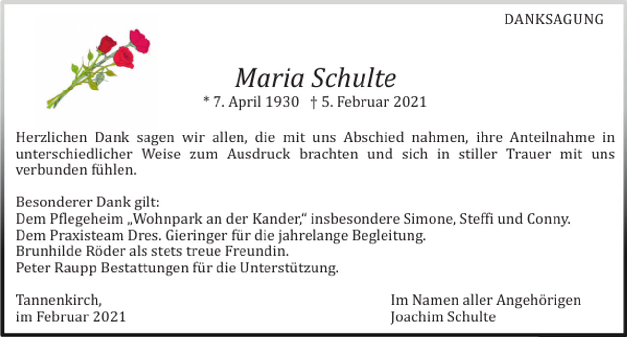 <p>DANKSAGUNG</p><p>Maria Schulte<br />* 7. April 1930 † 5. Februar 2021<br />Herzlichen Dank sagen wir allen, die mit uns Abschied nahmen, ihre Anteilnahme in<br />unterschiedlicher Weise zum Ausdruck brachten und sich in stiller Trauer mit uns<br />verbunden fü hlen.<br />Besonderer Dank gilt:<br />Dem Pflegeheim „Wohnpark an der Kander,“ insbesondere Simone, Steffi und Conny.<br />Dem Praxisteam Dres. Gieringer fü r die jahrelange Begleitung.<br />Brunhilde Rö der als stets treue Freundin.<br />Peter Raupp Bestattungen fü r die Unterstü tzung.<br />Tannenkirch,<br />im Februar 2021</p><p>Im Namen aller Angehö rigen<br />Joachim Schulte</p>