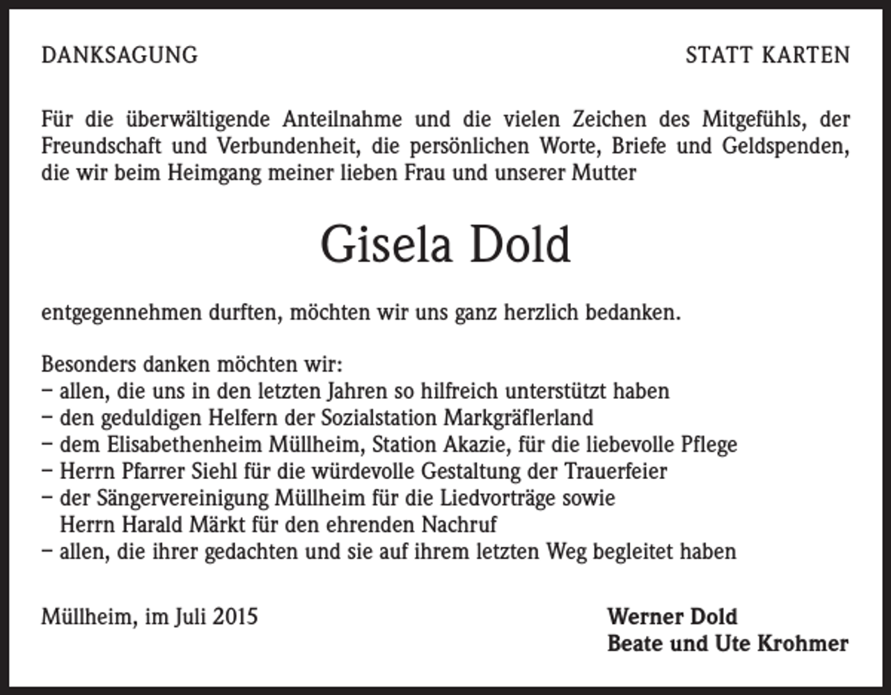 <p>DANKSAGUNG</p><p>STATT KARTEN</p><p>Für die überwältigende Anteilnahme und die vielen Zeichen des Mitgefühls, der<br />Freundschaft und Verbundenheit, die persönlichen Worte, Briefe und Geldspenden,<br />die wir beim Heimgang meiner lieben Frau und unserer Mutter</p><p>Gisela Dold<br />entgegennehmen durften, möchten wir uns ganz herzlich bedanken.<br />Besonders danken möchten wir:<br />– allen, die uns in den letzten Jahren so hilfreich unterstützt haben<br />– den geduldigen Helfern der Sozialstation Markgräflerland<br />– dem Elisabethenheim Müllheim, Station Akazie, für die liebevolle Pflege<br />– Herrn Pfarrer Siehl für die würdevolle Gestaltung der Trauerfeier<br />– der Sängervereinigung Müllheim für die Liedvorträge sowie<br />Herrn Harald Märkt für den ehrenden Nachruf<br />– allen, die ihrer gedachten und sie auf ihrem letzten Weg begleitet haben<br />Müllheim, im Juli 2015 Werner Dold<br />Beate und Ute Krohmer</p>