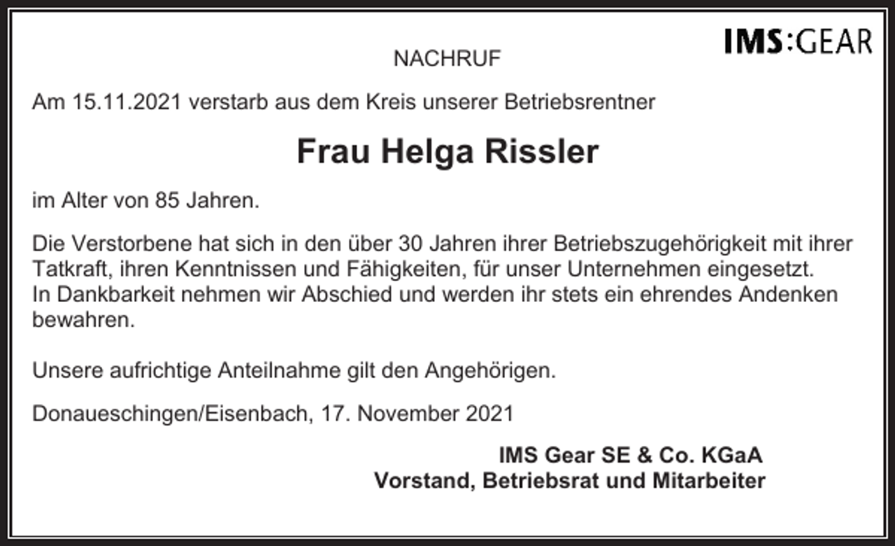 <p>NACHRUF<br />Am 15.11.2021 verstarb aus dem Kreis unserer Betriebsrentner</p><p>Frau Helga Rissler<br />im Alter von 85 Jahren.<br />Die Verstorbene hat sich in den über 30 Jahren ihrer Betriebszugehörigkeit mit ihrer<br />Tatkraft, ihren Kenntnissen und Fähigkeiten, für unser Unternehmen eingesetzt.<br />In Dankbarkeit nehmen wir Abschied und werden ihr stets ein ehrendes Andenken<br />bewahren.<br />Unsere aufrichtige Anteilnahme gilt den Angehörigen.<br />Donaueschingen/Eisenbach, 17. November 2021<br />IMS Gear SE &amp; Co. KGaA<br />Vorstand, Betriebsrat und Mitarbeiter</p>
