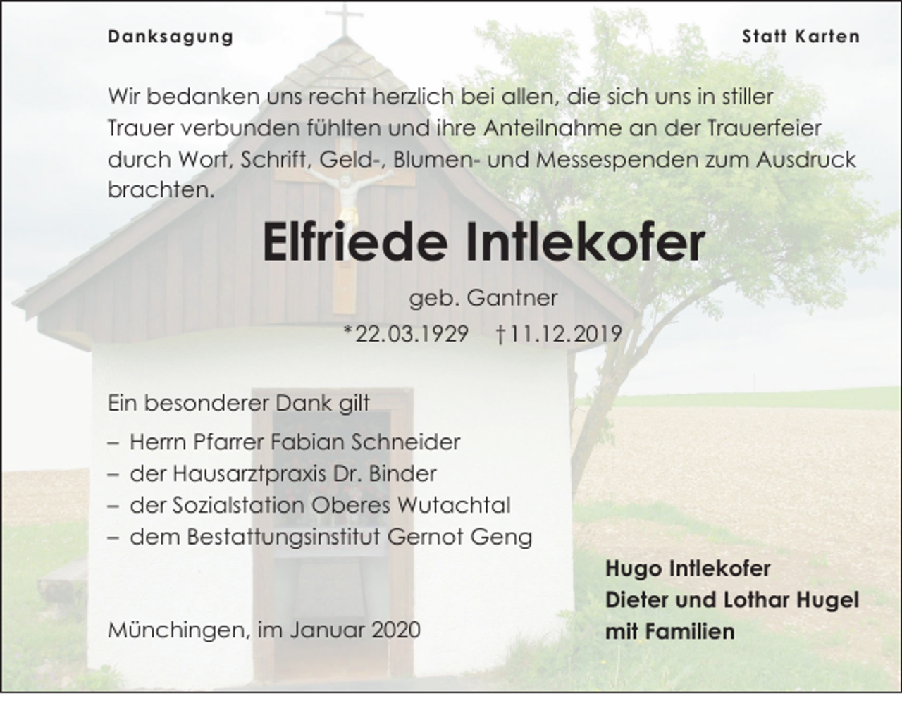 <p>Danksagung</p><p>S t a t t K a r t e n</p><p>Wir bedanken uns recht herzlich bei allen, die sich uns in stiller<br />Trauer verbunden fühlten und ihre Anteilnahme an der Trauerfeier<br />durch Wort, Schrift, Geld-, Blumen- und Messespenden zum Ausdruck<br />brachten.</p><p>Elfriede Intlekofer<br />geb. Gantner<br />* 22. 03.1929</p><p>† 11.12. 2019</p><p>Ein besonderer Dank gilt<br />– Herrn Pfarrer Fabian Schneider<br />– der Hausarztpraxis Dr. Binder<br />– der Sozialstation Oberes Wutachtal<br />– dem Bestattungsinstitut Gernot Geng</p><p>Münchingen, im Januar 2020</p><p>Hugo Intlekofer<br />Dieter und Lothar Hugel<br />mit Familien</p>