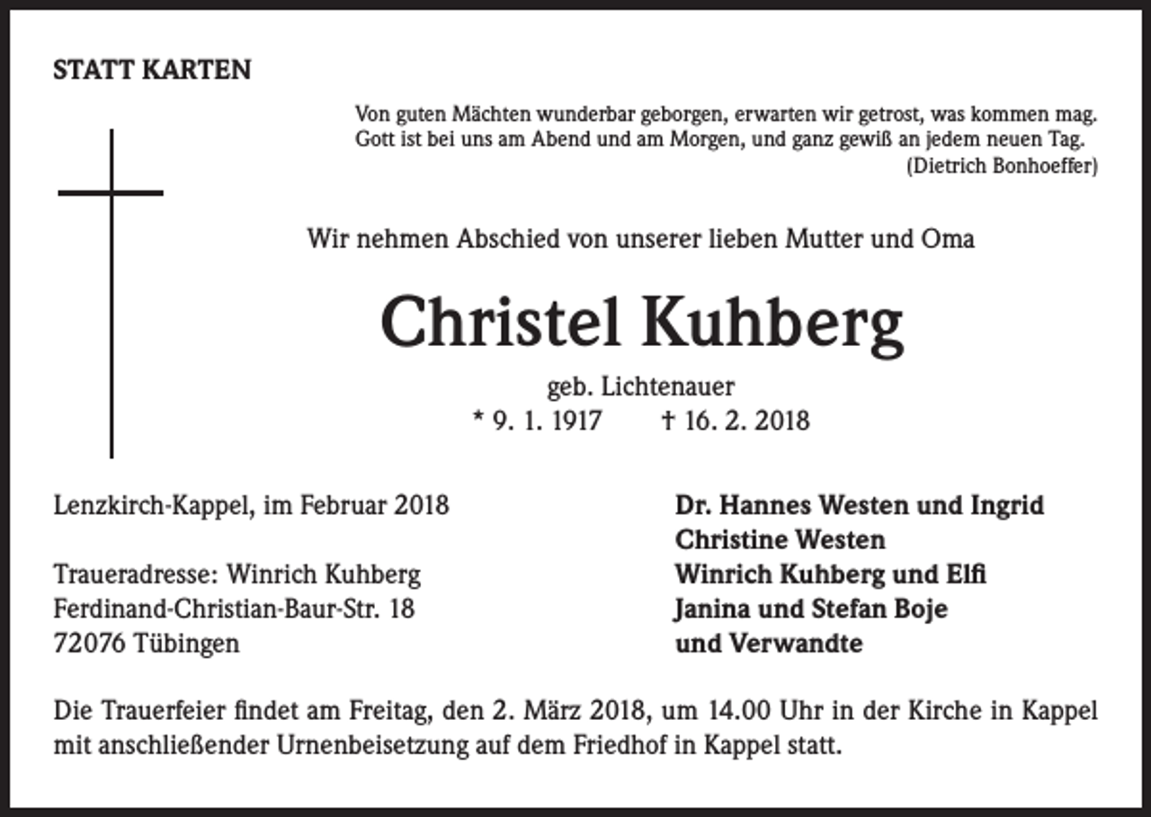 <p>STATT KARTEN<br />Von guten Mächten wunderbar geborgen, erwarten wir getrost, was kommen mag.<br />Gott ist bei uns am Abend und am Morgen, und ganz gewiß an jedem neuen Tag.<br />(Dietrich Bonhoeffer)</p><p>Wir nehmen Abschied von unserer lieben Mutter und Oma</p><p>Christel Kuhberg<br />geb. Lichtenauer<br />* 9. 1. 1917 † 16. 2. 2018<br />Lenzkirch-Kappel, im Februar 2018<br />Dr. Hannes Westen und Ingrid</p><p>Christine Westen<br />Traueradresse: Winrich Kuhberg<br />Winrich Kuhberg und Elfi<br />Ferdinand-Christian-Baur-Str. 18 Janina und Stefan Boje<br />72076 Tübingen<br />und Verwandte<br />Die Trauerfeier findet am Freitag, den 2. März 2018, um 14.00 Uhr in der Kirche in Kappel<br />mit anschließender Urnenbeisetzung auf dem Friedhof in Kappel statt.</p>