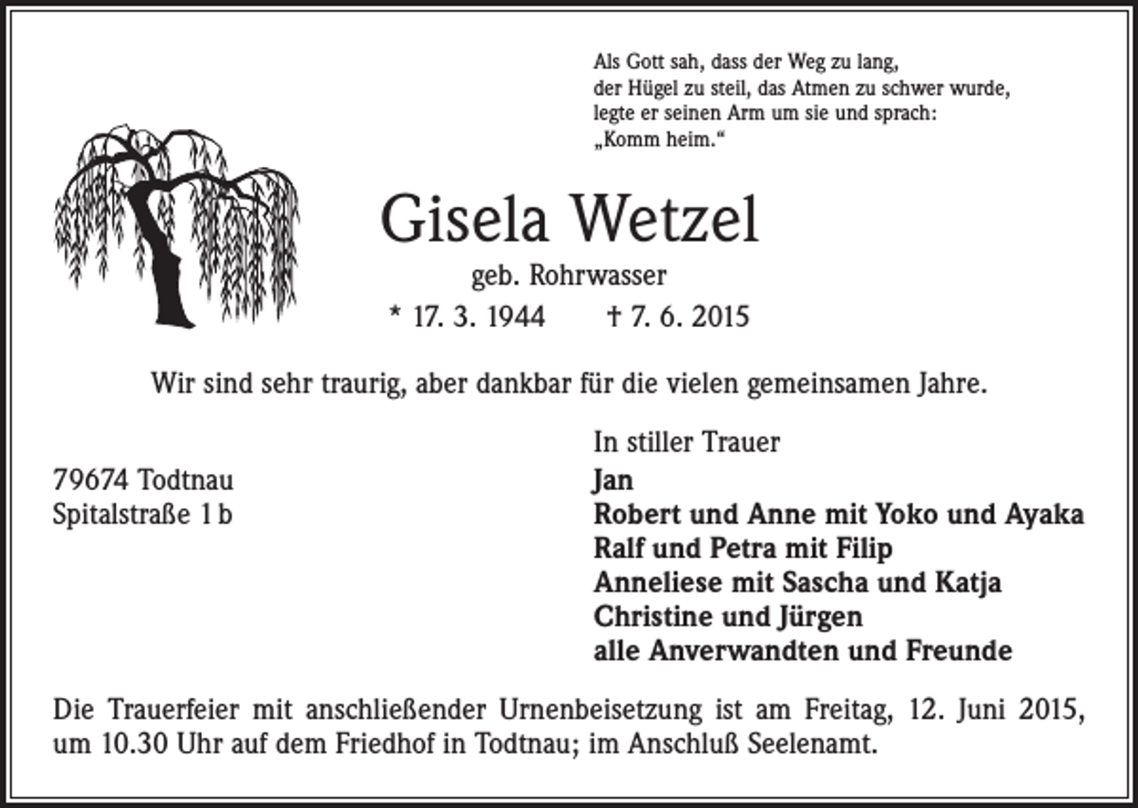 <p>Als Gott sah, dass der Weg zu lang,<br />der Hügel zu steil, das Atmen zu schwer wurde,<br />legte er seinen Arm um sie und sprach:<br />„Komm heim.“</p><p>Gisela Wetzel<br />geb. Rohrwasser<br />* 17. 3. 1944 † 7. 6. 2015</p><p>Wir sind sehr traurig, aber dankbar für die vielen gemeinsamen Jahre.</p><p>In stiller Trauer<br />79674 Todtnau<br />Jan<br />Spitalstraße 1 b Robert und Anne mit Yoko und Ayaka<br />Ralf und Petra mit Filip<br />Anneliese mit Sascha und Katja<br />Christine und Jürgen<br />alle Anverwandten und Freunde<br />Die Trauerfeier mit anschließender Urnenbeisetzung ist am Freitag, 12. Juni 2015,<br />um 10.30 Uhr auf dem Friedhof in Todtnau; im Anschluß Seelenamt.</p>