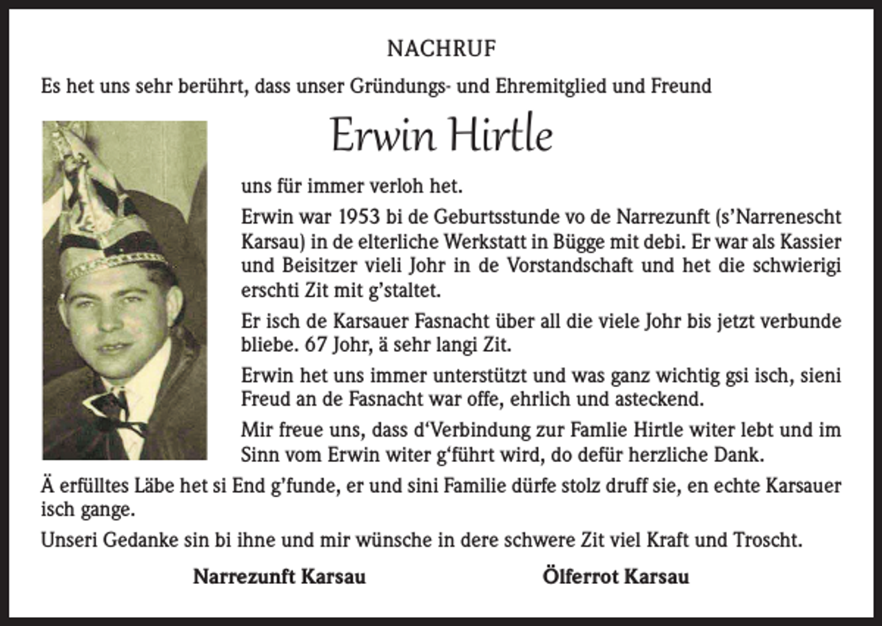 <p>NACHRUF<br />Es het uns sehr berührt, dass unser Gründungs- und Ehremitglied und Freund</p><p>Erwin Hirtle</p><p>uns für immer verloh het.<br />Erwin war 1953 bi de Geburtsstunde vo de Narrezunft (s’Narrenescht<br />Karsau) in de elterliche Werkstatt in Bügge mit debi. Er war als Kassier<br />und Beisitzer vieli Johr in de Vorstandschaft und het die schwierigi<br />erschti Zit mit g’staltet.<br />Er isch de Karsauer Fasnacht über all die viele Johr bis jetzt verbunde<br />bliebe. 67 Johr, ä sehr langi Zit.<br />Erwin het uns immer unterstützt und was ganz wichtig gsi isch, sieni<br />Freud an de Fasnacht war offe, ehrlich und asteckend.<br />Mir freue uns, dass d‘Verbindung zur Famlie Hirtle witer lebt und im<br />Sinn vom Erwin witer g‘führt wird, do defür herzliche Dank.<br />Ä erfülltes Läbe het si End g’funde, er und sini Familie dürfe stolz druff sie, en echte Karsauer<br />isch gange.<br />Unseri Gedanke sin bi ihne und mir wünsche in dere schwere Zit viel Kraft und Troscht.<br />Narrezunft Karsau Ölferrot Karsau</p>